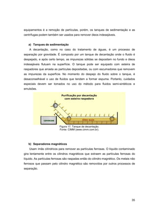 equipamentos é a remoção de partículas, porém, os tanques de sedimentação e as
centrífugas podem também ser usados para remover óleos indesejáveis.
a) Tanques de sedimentação
A decantação, como no caso do tratamento de águas, é um processo de
separação por gravidade. É composto por um tanque de decantação onde o fluido é
despejado, e após certo tempo, as impurezas sólidas se depositam no fundo e óleos
indesejáveis flutuam na superfície. O tanque pode ser equipado com esteira de
raspadores que arrasta as partículas depositadas, ou com escumadores que removem
as impurezas da superfície. No momento do despejo do fluido sobre o tanque, é
desaconselhável o uso de fluidos que tendem a formar espuma. Portanto, cuidados
especiais devem ser tomados no uso do método para fluidos semi-sintéticos e
emulsões.

Figura 17. Tanque de decantação.
Fonte: CIMM (www.cimm.com.br).

b) Separadores magnéticos
Usam ímãs cilíndricos para remover as partículas ferrosas. O líquido contaminado
gira lentamente entre os cilindros magnéticos que extraem as partículas ferrosas do
líquido. As partículas ferrosas são raspadas então do cilindro magnético. Os metais não
ferrosos que passam pelo cilindro magnético são removidos por outros processos de
separação.

35

 