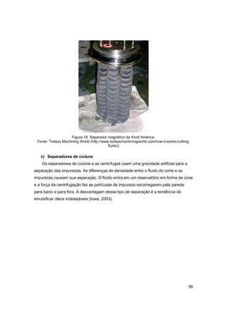 Figura 18. Separador magnético da Knoll América.
Fonte: Todays Machining World (http://www.todaysmachiningworld.com/how-it-works-cuttingfluids/)

c) Separadores de ciclone
Os separadores de ciclone e as centrífugas usam uma gravidade artificial para a
separação das impurezas. As diferenças de densidade entre o fluido do corte e as
impurezas causam sua separação. O fluido entra em um reservatório em forma de cone
e a força da centrifugação faz as partículas de impureza escorregarem pela parede
para baixo e para fora. A desvantagem desse tipo de separação é a tendência de
emulsificar óleos indesejáveis (Iowa, 2003).

36

 