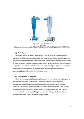 Figura 19. Separador cliclone.
Fonte: Jain
(http://www.jains.com/irrigation/filtration%20equipments/jain%20hydrocyclone%20filter.htm)

d) Centrífugas
Algumas centrífugas podem exercer uma força de até 6000 vezes a força da
gravidade no fluido de corte. Ao contrário dos separadores ciclone, as centrífugas de
alta velocidade podem separar até mesmo óleos indesejáveis que foram emulsificados
no fluido e também remover bactérias (Iowa, 2003). As desvantagens das centrífugas é
necessidade de constante manutenção e seu custo. Em alguns casos pode ocorrer a
separação dos componentes de uma emulsão, por isso deve-se consultar a
recomendação dos fabricantes dos fluidos de corte.

e) Equipamento de filtração
Envolve a passagem do fluido de corte através de um material permeável para a
remoção das partículas indesejáveis. Os filtros podem ser permanentes ou
descartáveis, e são feitos tipicamente de materiais como papel, pano e fibras
sintéticas. Em algumas aplicações pode ser necessário o uso de uma série de filtros
progressivamente mais finos a fim se conseguir o nível desejado de remoção de
contaminantes. Os sistemas de filtração usados na reciclagem de fluidos de corte
incluem a filtração a vácuo, pressão e por gravidade.

37

 