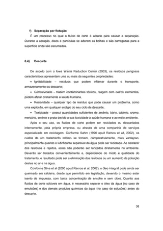 f) Separação por flotação
É um processo no qual o fluido de corte é aerado para causar a separação.
Durante a aeração, óleos e partículas se aderem as bolhas e são carregadas para a
superfície onde são escumadas.

6.4)

Descarte

De acordo com o Iowa Waste Reduction Center (2003), os resíduos perigosos
característicos apresentam uma ou mais da seguintes propriedades:
• Ignitabilidade

–

resíduos

que

podem

inflamar

durante

o

transporte,

armazenamento ou descarte;
• Corrosividade – trazem contaminantes tóxicos, reagem com outros elementos,
podem afetar diretamente a saúde humana,
• Reatividade – qualquer tipo de resíduo que pode causar um problema, como
uma explosão, em qualquer estágio do seu ciclo de descarte;
• Toxicidade – possui quantidades suficientes de arsênio, bário, cádmio, cromo,
mercúrio, selênio e prata devido a sua toxicidade à saúde humana e ao meio ambiente.
Após o seu uso, os fluidos de corte podem ser reciclados ou descartados
internamente, pela própria empresa, ou através de uma companhia de serviços
especializada em reciclagem. Conforme Sahm (1996 apud Ramos et all, 2002), os
custos de um tratamento interno se tornam, comparativamente, mais vantajoso,
principalmente quando o lubrificante separável da água pode ser reciclado. Ao desfazer
dos resíduos e rejeitos, estes não poderão ser lançados diretamente no ambiente.
Deverão ser tratados convenientemente e, dependendo do modo e qualidade do
tratamento, o resultado pode ser a eliminação dos resíduos ou um aumento da poluição
destes no ar e na água.
Conforme Silva et al (2000 apud Ramos et al, 2002), o óleo integral pode ainda ser
queimado em caldeira, desde que permitido em legislação, devendo o mesmo estar
isento de impureza, com baixa concentração de enxofre e sem cloro. Quanto aos
fluidos de corte solúveis em água, é necessário separar o óleo da água (no caso de
emulsões) e dos demais produtos químicos da água (no caso de soluções) antes do
descarte.

38

 