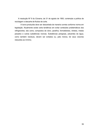 A resolução Nº 9 do Conama, de 31 de agosto de 1993, contempla a política de
reciclagem e descarte de fluidos de corte.
A borra produzida deve ser descartada de maneira correta conforme norma em
legislação. Atualmente existe certa tendência em evitar conteúdos problemáticos dos
refrigerantes, tais como, compostos de cloro, parafina, formaldeídos, nitretos, metais
pesados e outras substâncias nocivas. Substâncias perigosas, poluentes da água,
como também resíduos, devem ser evitados ou, pelo menos, ter seus volumes
reduzidos ao mínimo.

39

 