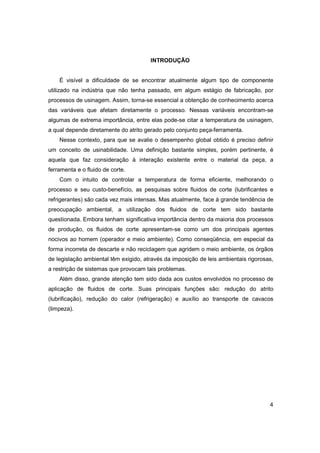 INTRODUÇÃO

É visível a dificuldade de se encontrar atualmente algum tipo de componente
utilizado na indústria que não tenha passado, em algum estágio de fabricação, por
processos de usinagem. Assim, torna-se essencial a obtenção de conhecimento acerca
das variáveis que afetam diretamente o processo. Nessas variáveis encontram-se
algumas de extrema importância, entre elas pode-se citar a temperatura de usinagem,
a qual depende diretamente do atrito gerado pelo conjunto peça-ferramenta.
Nesse contexto, para que se avalie o desempenho global obtido é preciso definir
um conceito de usinabilidade. Uma definição bastante simples, porém pertinente, é
aquela que faz consideração à interação existente entre o material da peça, a
ferramenta e o fluido de corte.
Com o intuito de controlar a temperatura de forma eficiente, melhorando o
processo e seu custo-benefício, as pesquisas sobre fluidos de corte (lubrificantes e
refrigerantes) são cada vez mais intensas. Mas atualmente, face à grande tendência de
preocupação ambiental, a utilização dos fluidos de corte tem sido bastante
questionada. Embora tenham significativa importância dentro da maioria dos processos
de produção, os fluidos de corte apresentam-se como um dos principais agentes
nocivos ao homem (operador e meio ambiente). Como conseqüência, em especial da
forma incorreta de descarte e não reciclagem que agridem o meio ambiente, os órgãos
de legislação ambiental têm exigido, através da imposição de leis ambientais rigorosas,
a restrição de sistemas que provocam tais problemas.
Além disso, grande atenção tem sido dada aos custos envolvidos no processo de
aplicação de fluidos de corte. Suas principais funções são: redução do atrito
(lubrificação), redução do calor (refrigeração) e auxílio ao transporte de cavacos
(limpeza).

4

 