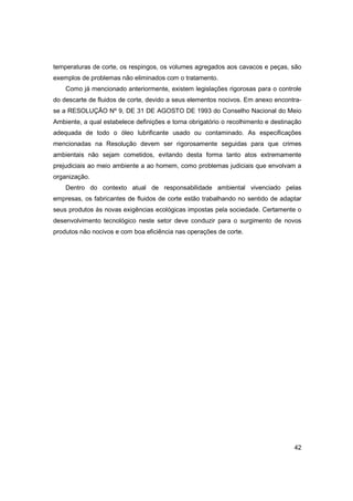 temperaturas de corte, os respingos, os volumes agregados aos cavacos e peças, são
exemplos de problemas não eliminados com o tratamento.
Como já mencionado anteriormente, existem legislações rigorosas para o controle
do descarte de fluidos de corte, devido a seus elementos nocivos. Em anexo encontrase a RESOLUÇÃO Nº 9, DE 31 DE AGOSTO DE 1993 do Conselho Nacional do Meio
Ambiente, a qual estabelece definições e torna obrigatório o recolhimento e destinação
adequada de todo o óleo lubrificante usado ou contaminado. As especificações
mencionadas na Resolução devem ser rigorosamente seguidas para que crimes
ambientais não sejam cometidos, evitando desta forma tanto atos extremamente
prejudiciais ao meio ambiente a ao homem, como problemas judiciais que envolvam a
organização.
Dentro do contexto atual de responsabilidade ambiental vivenciado pelas
empresas, os fabricantes de fluidos de corte estão trabalhando no sentido de adaptar
seus produtos às novas exigências ecológicas impostas pela sociedade. Certamente o
desenvolvimento tecnológico neste setor deve conduzir para o surgimento de novos
produtos não nocivos e com boa eficiência nas operações de corte.

42

 