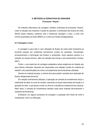 8. MÉTODOS ALTERNATIVOS DE USINAGEM
Processos “limpos”

Os métodos alternativos de usinagem, também chamados de processos “limpos”,
visam à redução dos impactos à saúde do operador e ambientais dos fluidos de corte.
Dentre esses métodos, podemos citar a tradicional usinagem a seco, o corte com
mínima quantidade de fluido (MQFC) e o corte com fluidos biodegradáveis.

8.1) Usinagem a seco

A usinagem a seco (isto é, sem utilização de fluidos de corte) está novamente se
tornando popular por problemas econômicos (custos de aquisição, manutenção,
armazenamento e eliminação dos fluidos) e ambientais. Outro aspecto positivo é a
redução do choque térmico, além da redução das trincas e dos lascamentos (Yuhara,
2001).
Porém, o uso deste tipo de usinagem estabelece certas exigências em relação aos
seus fatores influentes, devendo ser observadas uma seleção correta do material de
trabalho, das especificações de corte e principalmente das ferramentas utilizadas.
Quanto ao material da peça, a maioria dos aços podem usinados sem aplicação de
fluidos refrigerantes (Amorim).
Em relação à ferramenta utilizada, a aplicação de camada de revestimento reduz o
coeficiente de atrito na zona de contato, reduzindo as forças decorrentes da fricção e a
geração de calor, o que ajuda a evitar ou diminuir a tendência à aderência dos cavacos.
Além disso, a camada de revestimento também pode atuar isolando termicamente o
substrato da ferramenta.
Entretanto, em alguns processos de usinagem a operação sem fluido de corte é
impraticável, como na retificação.

43

 
