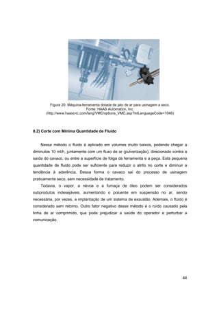 Figura 20. Máquina-ferramenta dotada de jato de ar para usinagem a seco.
Fonte: HAAS Automation, Inc.
(http://www.haascnc.com/lang/VMC/options_VMC.asp?intLanguageCode=1046)

8.2) Corte com Mínima Quantidade de Fluido

Nesse método o fluido é aplicado em volumes muito baixos, podendo chegar a
diminutos 10 ml/h, juntamente com um fluxo de ar (pulverização), direcionado contra a
saída do cavaco, ou entre a superfície de folga da ferramenta e a peça. Esta pequena
quantidade de fluido pode ser suficiente para reduzir o atrito no corte e diminuir a
tendência à aderência. Dessa forma o cavaco sai do processo de usinagem
praticamente seco, sem necessidade de tratamento.
Todavia, o vapor, a névoa e a fumaça de óleo podem ser considerados
subprodutos indesejáveis, aumentando o poluente em suspensão no ar, sendo
necessária, por vezes, a implantação de um sistema de exaustão. Ademais, o fluido é
considerado sem retorno. Outro fator negativo desse método é o ruído causado pela
linha de ar comprimido, que pode prejudicar a saúde do operador e perturbar a
comunicação.

44

 