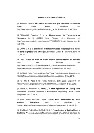 REFERÊNCIAS BIBLIOGRÁFICAS

[1] AMORIM, Heraldo. Processos de Fabricação por Usinagem – Fluidos de
corte.

Porto

Alegre.

Disponível

em:

http://www.ufrgs.br/gpfai/download/eng03343_14.pdf. Acesso: em 11 set. 2010.

[2] CARVALHO, Davidson F. et al. Monitoramento da Temperatura de
Usinagem.

In:

XI

CREEM,

Nova

Friburgo,

2004.

Disponível

em:

http://www.abcm.org.br/xi_creem/resumos/PF/CRE04-PF16.pdf. Acesso em: 20
set. 2010.
[3] CATAI, E. R. et al. Estudo dos métodos otimizados de aplicação dos fluidos
de corte no processo de retificação. Revista de Ciência & Tecnologia, 2003, vol.
11, no. 22.
[4] CIMM. Fluidos de corte de origem vegetal ganham espaço no mercado.
[S.l]:

2009.

Disponível

em:

http://www.cimm.com.br/portal/noticia/exibir_noticia/4928-fluidos-de-corte-deorigem-vegetal-ganham-espao-no-mercado>. Acesso em: 09 set. 2010.
[5] CUTTING Fluids Types and Uses. Fox Valley Technical College. Disponível em:
http://its.fvtc.edu/machshop1/coolant/cutfluids.htm. Acesso em: 02 out. 2010.
[6] FERROS & Aços II-40: Ferros Fundidos. [S.l]: 2009. Disponível em:
http://www.mspc.eng.br/ciemat/aco240.shtml#ff_cinz. Acesso em: 28 set. 2010.
[7] HASIB, A; Al-FARUK, A; AHMED, A. Mist Application of Cutting Fluid.
International Journal of Mechanical & Mechatronics Engineering IJMME. Khulna,
Bangladesh, Vol: 10 No: 04.
[8] IOWA Waste Reduction Center. Cutting Fluid Management for Small
Machinig

Operations.

Iowa,

2010.

Disponível

em

http://www.iwrc.org/downloads/pdf/cuttingFluid03.pdf. Acesso em: 01 out. 2010.
[9] SALES, W. F.; DINIZ, A. E.; MACHADO, A. R. Application of Cutting Fluids in
Machining Processes. Journal of the Brazilian Society of Mechanical Sciences, Rio

49

 