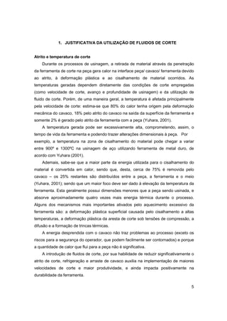 1. JUSTIFICATIVA DA UTILIZAÇÃO DE FLUIDOS DE CORTE

Atrito e temperatura de corte
Durante os processos de usinagem, a retirada de material através da penetração
da ferramenta de corte na peça gera calor na interface peça/ cavaco/ ferramenta devido
ao atrito, à deformação plástica e ao cisalhamento de material ocorridos. As
temperaturas geradas dependem diretamente das condições de corte empregadas
(como velocidade de corte, avanço e profundidade de usinagem) e da utilização de
fluido de corte. Porém, de uma maneira geral, a temperatura é afetada principalmente
pela velocidade de corte: estima-se que 80% do calor tenha origem pela deformação
mecânica do cavaco, 18% pelo atrito do cavaco na saída da superfície da ferramenta e
somente 2% é gerado pelo atrito da ferramenta com a peça (Yuhara, 2001).
A temperatura gerada pode ser excessivamente alta, comprometendo, assim, o
tempo de vida da ferramenta e podendo trazer alterações dimensionais à peça. Por
exemplo, a temperatura na zona de cisalhamento do material pode chegar a variar
entre 900º e 1300ºC na usinagem de aço utilizando ferramenta de metal duro, de
acordo com Yuhara (2001).
Ademais, sabe-se que a maior parte da energia utilizada para o cisalhamento do
material é convertida em calor, sendo que, desta, cerca de 75% é removida pelo
cavaco – os 25% restantes são distribuídos entre a peça, a ferramenta e o meio
(Yuhara, 2001); sendo que um maior foco deve ser dado à elevação da temperatura da
ferramenta. Esta geralmente possui dimensões menores que a peça sendo usinada, e
absorve aproximadamente quatro vezes mais energia térmica durante o processo.
Alguns dos mecanismos mais importantes ativados pelo aquecimento excessivo da
ferramenta são: a deformação plástica superficial causada pelo cisalhamento a altas
temperaturas, a deformação plástica da aresta de corte sob tensões de compressão, a
difusão e a formação de trincas térmicas.
A energia desprendida com o cavaco não traz problemas ao processo (exceto os
riscos para a segurança do operador, que podem facilmente ser contornados) e porque
a quantidade de calor que flui para a peça não é significativa.
A introdução de fluidos de corte, por sua habilidade de reduzir significativamente o
atrito de corte, refrigeração e arraste de cavaco auxilia na implementação de maiores
velocidades de corte e maior produtividade, e ainda impacta positivamente na
durabilidade da ferramenta.
5

 