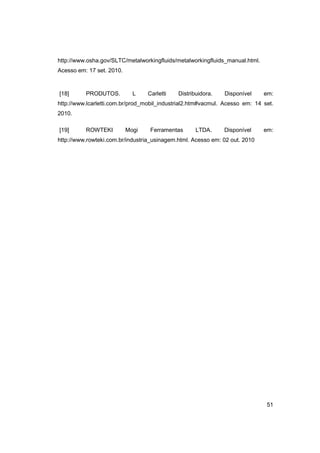 http://www.osha.gov/SLTC/metalworkingfluids/metalworkingfluids_manual.html.
Acesso em: 17 set. 2010.

[18]

PRODUTOS.

L

Carletti

Distribuidora.

Disponível

em:

http://www.lcarletti.com.br/prod_mobil_industrial2.htm#vacmul. Acesso em: 14 set.
2010.
[19]

ROWTEKI

Mogi

Ferramentas

LTDA.

Disponível

em:

http://www.rowteki.com.br/industria_usinagem.html. Acesso em: 02 out. 2010

51

 