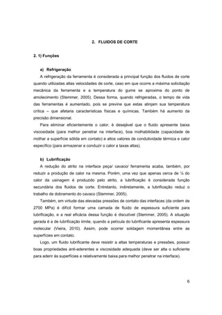 2. FLUIDOS DE CORTE

2. 1) Funções

a) Refrigeração
A refrigeração da ferramenta é considerada a principal função dos fluidos de corte
quando utilizadas altas velocidades de corte, caso em que ocorre a máxima solicitação
mecânica da ferramenta e a temperatura do gume se aproxima do ponto de
amolecimento (Stemmer, 2005). Dessa forma, quando refrigeradas, o tempo de vida
das ferramentas é aumentado, pois se previne que estas atinjam sua temperatura
crítica – que afetaria características físicas e químicas. Também há aumento da
precisão dimensional.
Para eliminar eficientemente o calor, é desejável que o fluido apresente baixa
viscosidade (para melhor penetrar na interface), boa molhabilidade (capacidade de
molhar a superfície sólida em contato) e altos valores de condutividade térmica e calor
específico (para armazenar e conduzir o calor a taxas altas).
b) Lubrificação
A redução do atrito na interface peça/ cavaco/ ferramenta acaba, também, por
reduzir a produção de calor na mesma. Porém, uma vez que apenas cerca de ¼ do
calor da usinagem é produzido pelo atrito, a lubrificação é considerada função
secundária dos fluidos de corte. Entretanto, indiretamente, a lubrificação reduz o
trabalho de dobramento do cavaco (Stemmer, 2005).
Também, em virtude das elevadas pressões de contato das interfaces (da ordem de
2700 MPa) é difícil formar uma camada de fluido de espessura suficiente para
lubrificação, e a real eficácia dessa função é discutível (Stemmer, 2005). A situação
gerada é a de lubrificação limite, quando a película do lubrificante apresenta espessura
molecular (Vieira, 2010). Assim, pode ocorrer soldagem momentânea entre as
superfícies em contato.
Logo, um fluido lubrificante deve resistir a altas temperaturas e pressões, possuir
boas propriedades anti-aderentes e viscosidade adequada (deve ser alta o suficiente
para aderir às superfícies e relativamente baixa para melhor penetrar na interface).

6

 