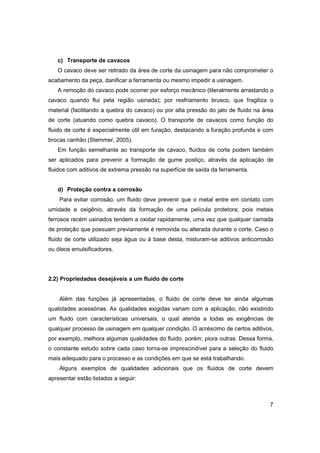 c) Transporte de cavacos
O cavaco deve ser retirado da área de corte da usinagem para não comprometer o
acabamento da peça, danificar a ferramenta ou mesmo impedir a usinagem.
A remoção do cavaco pode ocorrer por esforço mecânico (literalmente arrastando o
cavaco quando flui pela região usinada); por resfriamento brusco, que fragiliza o
material (facilitando a quebra do cavaco) ou por alta pressão do jato de fluido na área
de corte (atuando como quebra cavaco). O transporte de cavacos como função do
fluido de corte é especialmente útil em furação, destacando a furação profunda e com
brocas canhão (Stemmer, 2005).
Em função semelhante ao transporte de cavaco, fluidos de corte podem também
ser aplicados para prevenir a formação de gume postiço, através da aplicação de
fluidos com aditivos de extrema pressão na superfície de saída da ferramenta.

d) Proteção contra a corrosão
Para evitar corrosão, um fluido deve prevenir que o metal entre em contato com
umidade e oxigênio, através da formação de uma película protetora; pois metais
ferrosos recém usinados tendem a oxidar rapidamente, uma vez que qualquer camada
de proteção que possuam previamente é removida ou alterada durante o corte. Caso o
fluido de corte utilizado seja água ou à base desta, misturam-se aditivos anticorrosão
ou óleos emulsificadores.

2.2) Propriedades desejáveis a um fluido de corte

Além das funções já apresentadas, o fluido de corte deve ter ainda algumas
qualidades acessórias. As qualidades exigidas variam com a aplicação, não existindo
um fluido com características universais, o qual atenda a todas as exigências de
qualquer processo de usinagem em qualquer condição. O acréscimo de certos aditivos,
por exemplo, melhora algumas qualidades do fluido, porém, piora outras. Dessa forma,
o constante estudo sobre cada caso torna-se imprescindível para a seleção do fluido
mais adequado para o processo e as condições em que se está trabalhando.
Alguns exemplos de qualidades adicionais que os fluidos de corte devem
apresentar estão listados a seguir:

7

 