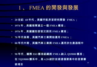 1 、 FMEA 的開發與發展 20 世紀  60 年代，美國宇航界首研究開發  FMEA ； 1974 年，美國海軍建立一個 FMEA 標准； 1976 年，美國國防部首次採用 FMEA 標准； 70 年代後期，美國汽車工業開始運用 FMEA ； 80 年代中期，美國汽車工業將 FMEA 運用於生產過程中； 90 年代，國際 ISO 標准組織將 FMEA 納入 QS9000 標准；在 TQS9000 體系中，是 4.20 統計技術這個要素中的首要審核項目 99 年 12 月，由 TDK 公司主持對我廠進行的 TQS9000 審核在“統計技術”這個要素的審核中正式提出“ FMEA” 的審核要求。 