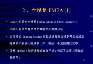 2 、什麼是 FMEA (1) FMEA 的英文全稱是 Failure Mode & Effect Analysis ; FMEA 的中文意思是失效模式和效應分析  ; 失效模式  (Failure Mode): 指製造過程無法達到預定或規定的要求所表現出的現象；如：壞品、不良設備狀況等 ; 效應  (Effect): 指失效模式在客戶處 ( 包括下工序 ) 所造成的結果 ; 