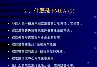 FMEA 是一種用來確認風險的分析方法，它包含： 確認潛在的失效模式並評價其產生的效應； 確認失效模式對客戶所產生的影響； 確認潛在的產品 / 過程失效原因； 確認現有控制產品 / 過程失效的方法； 確定排除或降低失效改善方案； 設計之前預先進行風險分析，確保設計水準。 2 、什麼是 FMEA (2) 