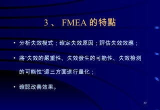 3 、 FMEA 的特點 分析失效模式；確定失效原因；評估失效效應； 將“失效的嚴重性、失效發生的可能性、失效檢測的可能性”這三方面進行量化； 確認改善效果。 