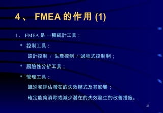 4 、 FMEA 的作用 (1) 1 、 FMEA 是 一種統計工具： *  控制工具： 設計控制  /  生產控制  /  過程式控制制； *  風險性分析工具； *  管理工具： 識別和評估潛在的失效模式及其影響； 確定能夠消除或減少潛在的失效發生的改善措施。 