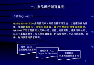 一、產品風險與可靠度  Quality System 9000 是美國汽車工業的品質管理系統，以持續改善為目標，強調 缺點預防 ， 降低品質差異 ， 減少生產線的浪費與廢棄物 。 QS-9000 訂定了美國三大汽車公司，福特，克萊斯勒，通用汽車公司，以及卡車製造業者，和其他相關產業，的品質標準，作為內外服務、零件、材料供應的要求規範。 1 、什麼是 QS-9000 ？ 福特  Q -101 品質管理系統標準 通用汽車  NAO  Targets for Excellence 克萊斯勒 供應商品質保證手冊 