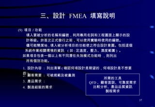 三、設計  FMEA  填寫說明 (9)  項目 / 功能 填入要被分析的名稱和編號 ， 利用專用名詞和工程圖面上顯示的設 計等級 。 於首次正式發行之前 ， 可以使用實驗時使用的編號 。 儘可能簡潔地 , 填入被分析項目的功能使之符合設計意圖 。 包括這個 系統作業相關環境的資訊  ( 如 : 定溫度 、 壓力 、 濕度範圍 )  。 如果項目包含一個以上有不同潛在失效模式功能時  ， 則列出 所有個別功能 。 1.  設計內容  :  列出清單 ( 確認何項設計是期望的，何項設計是不想要的 ) 2.  顧客需要  :  可被規範及被量測 3.  產品需求  :  4.  製造組裝的需求 所需的工具 QFD 、顧客面談、可靠度需求 比較分析、產品品質資訊 製程需求 