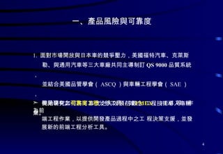一、產品風險與可靠度  1.  面對市場開放與日本車的競爭壓力，美國福特汽車、克萊斯 勒、與通用汽車等三大車廠共同主導制訂 QS 9000 品質系統， 並結合美國品管學會（ ASCQ ）與車輛工程學會（ SAE ）， 開始研究如何將 可靠度 之 失效預防 觀念   工程技術導入車輛業。 善用現有之 可靠度工程 分析工具  ( 如 FMEA 、 FTA  等 )  作為前 端工程作業，以提供開發產品過程中之工 程決策支援，並發 展新的前端工程分析工具。  