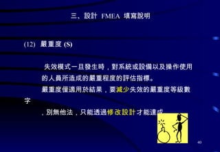 三、設計  FMEA  填寫說明 (12)  嚴重度 (S)  失效模式一旦發生時 ， 對系統或設備以及操作使用 的人員所造成的嚴重程度的評估指標。 嚴重度僅適用於結果，要 減少 失效的嚴重度等級數字 ，別無他法，只能透過 修改設計 才能達成 。  