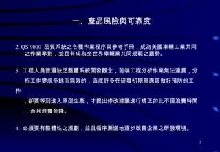 一、產品風險與可靠度 2. QS 9000  品質系統之各種作業程序與參考手冊，成為美國車輛工業共同 之作業準則，並且有成為全世界車輛業共同規範之趨勢。 3.  工程人員普遍缺乏整體系統開發觀念，前端工程分析作業無法連貫，分 析工作變成多餘而無效的，造成許多在研發初期就應該做好預防的工作 ，卻要等到進入原型生產，才提出修改建議進行矯正如此不僅浪費時間 ，而且浪費金錢。 4.  必須要有整體性之規劃，並且循序漸進地逐步改善企業之研發環境。 