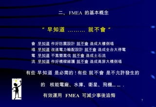 二、 FMEA  的基本概念 ” 早知道 ……… 就不會 ”    早知道  作好防震設計  就不會  造成大樓倒塌    早知道  改進電力輸配設計  就不會  造成全台大停電    早知道  不濫墾濫伐  就不會  造成土石流    早知道  作好橋樑維護  就不會  造成高屏大橋倒塌 有些  早知道  是必需的 ! 有些  就不會  是不允許發生的    核能電廠、水庫、衛星、飛機…… . 有效運用   FMEA   可減少事後追悔 