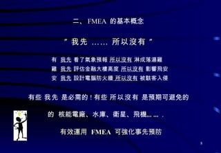 二、 FMEA  的基本概念 ” 我先 …… 所以沒有 ”    我先  看了氣象預報  所以沒有  淋成落湯雞    我先  評估金融大樓高度  所以沒有  影響飛安    我先  設計電腦防火牆  所以沒有  被駭客入侵 有些  我先  是必需的 ! 有些  所以沒有  是預期可避免的    核能電廠、水庫、衛星、飛機…… . 有效運用  FMEA   可強化事先預防 