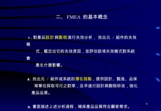 二、 FMEA  的基本概念 1. 對產品 設計 與 製程 進行失效分析， 找出元  /  組件的失效模 式，鑑定出它的失效原因，並評估該項失效模式對系統會 產生什麼影響。 2. 找出元  /  組件或系統的 潛在弱點 ，提供設計 、 製造 、 品保 等單位採取可行之對策，及 早進行設計與製程研改，強化 產品品質。 3. 書面描述上述分析過程，確保產品品質符合顧客需求。 