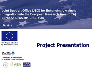 Joint Support Office (JSO) for Enhancing Ukraine’s
Integration into the European Research Area (ERA)
EuropeAID/127891/C/SER/UA

Ukraine




                              Project Presentation
This Project is funded
by the European Union




This Project is implemented
by an ECORYS-led Consortium
 