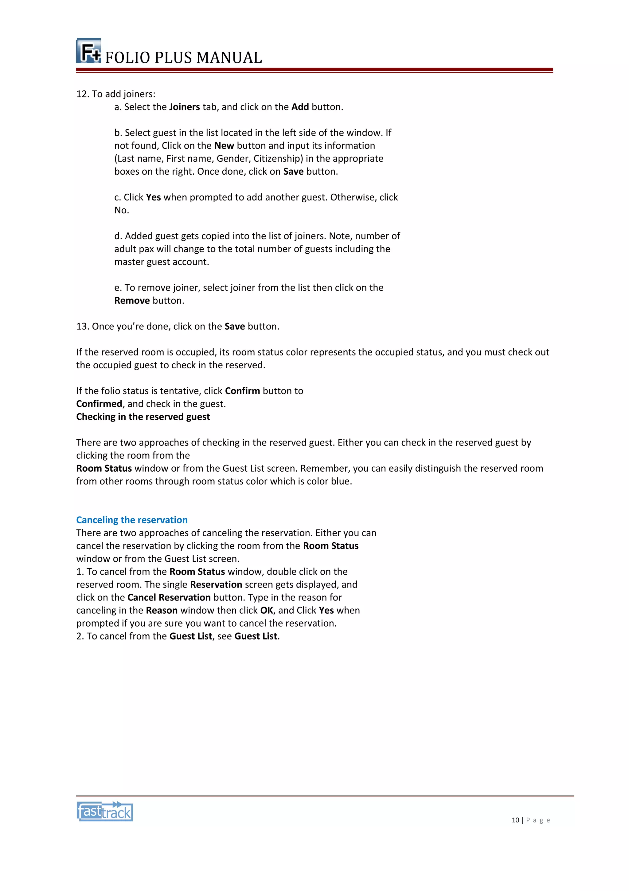 FOLIO PLUS MANUAL 
12. To add joiners: 
a. Select the Joiners tab, and click on the Add button. 
b. Select guest in the list located in the left side of the window. If 
not found, Click on the New button and input its information 
(Last name, First name, Gender, Citizenship) in the appropriate 
boxes on the right. Once done, click on Save button. 
c. Click Yes when prompted to add another guest. Otherwise, click 
No. 
d. Added guest gets copied into the list of joiners. Note, number of 
adult pax will change to the total number of guests including the 
master guest account. 
e. To remove joiner, select joiner from the list then click on the 
Remove button. 
13. Once you’re done, click on the Save button. 
If the reserved room is occupied, its room status color represents the occupied status, and you must check out 
the occupied guest to check in the reserved. 
If the folio status is tentative, click Confirm button to 
Confirmed, and check in the guest. 
Checking in the reserved guest 
There are two approaches of checking in the reserved guest. Either you can check in the reserved guest by 
clicking the room from the 
Room Status window or from the Guest List screen. Remember, you can easily distinguish the reserved room 
from other rooms through room status color which is color blue. 
Canceling the reservation 
There are two approaches of canceling the reservation. Either you can 
cancel the reservation by clicking the room from the Room Status 
window or from the Guest List screen. 
1. To cancel from the Room Status window, double click on the 
reserved room. The single Reservation screen gets displayed, and 
click on the Cancel Reservation button. Type in the reason for 
canceling in the Reason window then click OK, and Click Yes when 
prompted if you are sure you want to cancel the reservation. 
2. To cancel from the Guest List, see Guest List. 
10 | P a g e 
 