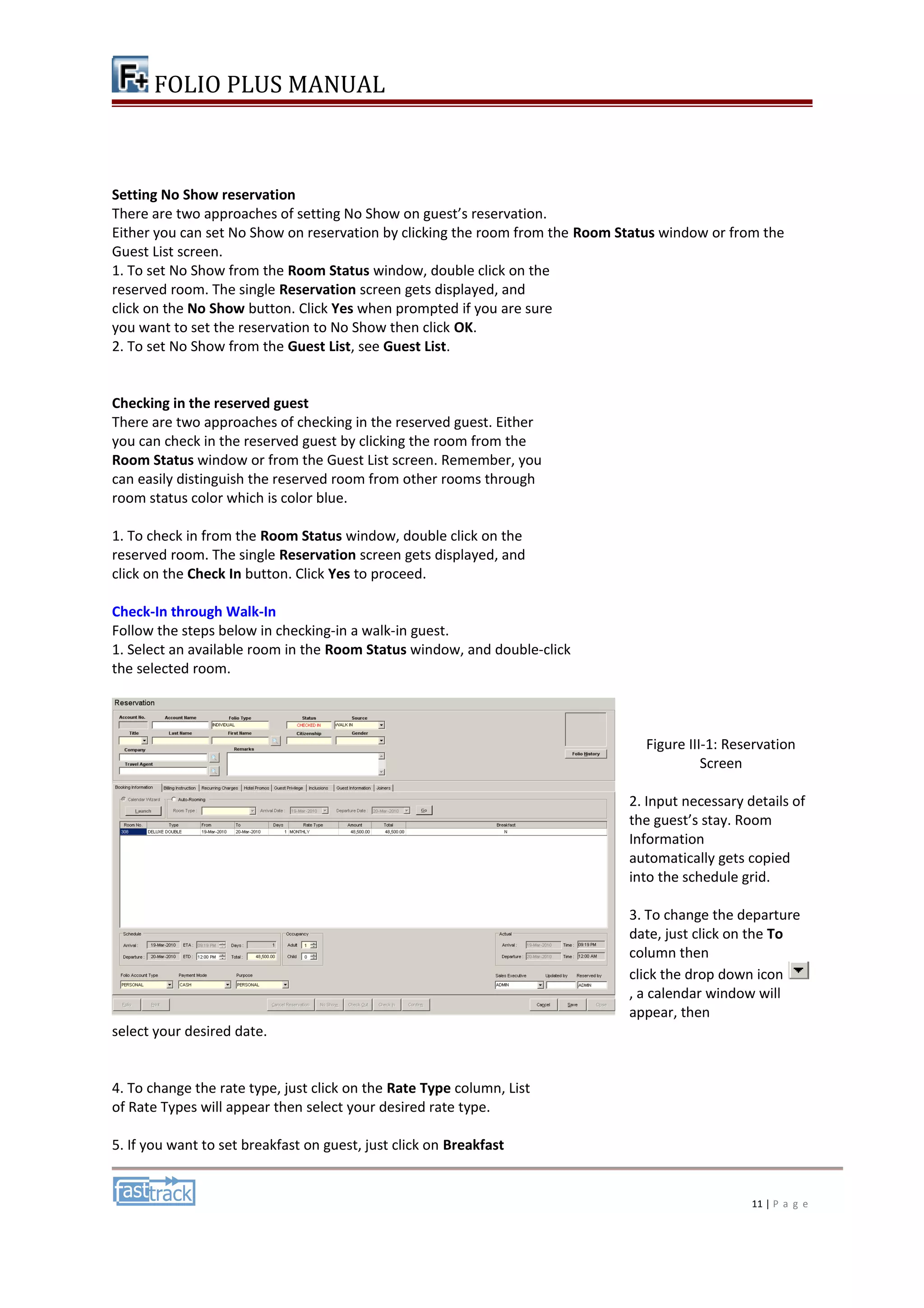 FOLIO PLUS MANUAL 
Setting No Show reservation 
There are two approaches of setting No Show on guest’s reservation. 
Either you can set No Show on reservation by clicking the room from the Room Status window or from the 
Guest List screen. 
1. To set No Show from the Room Status window, double click on the 
reserved room. The single Reservation screen gets displayed, and 
click on the No Show button. Click Yes when prompted if you are sure 
you want to set the reservation to No Show then click OK. 
2. To set No Show from the Guest List, see Guest List. 
Checking in the reserved guest 
There are two approaches of checking in the reserved guest. Either 
you can check in the reserved guest by clicking the room from the 
Room Status window or from the Guest List screen. Remember, you 
can easily distinguish the reserved room from other rooms through 
room status color which is color blue. 
1. To check in from the Room Status window, double click on the 
reserved room. The single Reservation screen gets displayed, and 
click on the Check In button. Click Yes to proceed. 
Check-In through Walk-In 
Follow the steps below in checking-in a walk-in guest. 
1. Select an available room in the Room Status window, and double-click 
the selected room. 
Figure III-1: Reservation 
Screen 
2. Input necessary details of 
the guest’s stay. Room 
Information 
automatically gets copied 
into the schedule grid. 
3. To change the departure 
date, just click on the To 
column then 
click the drop down icon 
, a calendar window will 
appear, then 
select your desired date. 
4. To change the rate type, just click on the Rate Type column, List 
of Rate Types will appear then select your desired rate type. 
5. If you want to set breakfast on guest, just click on Breakfast 
11 | P a g e 
 