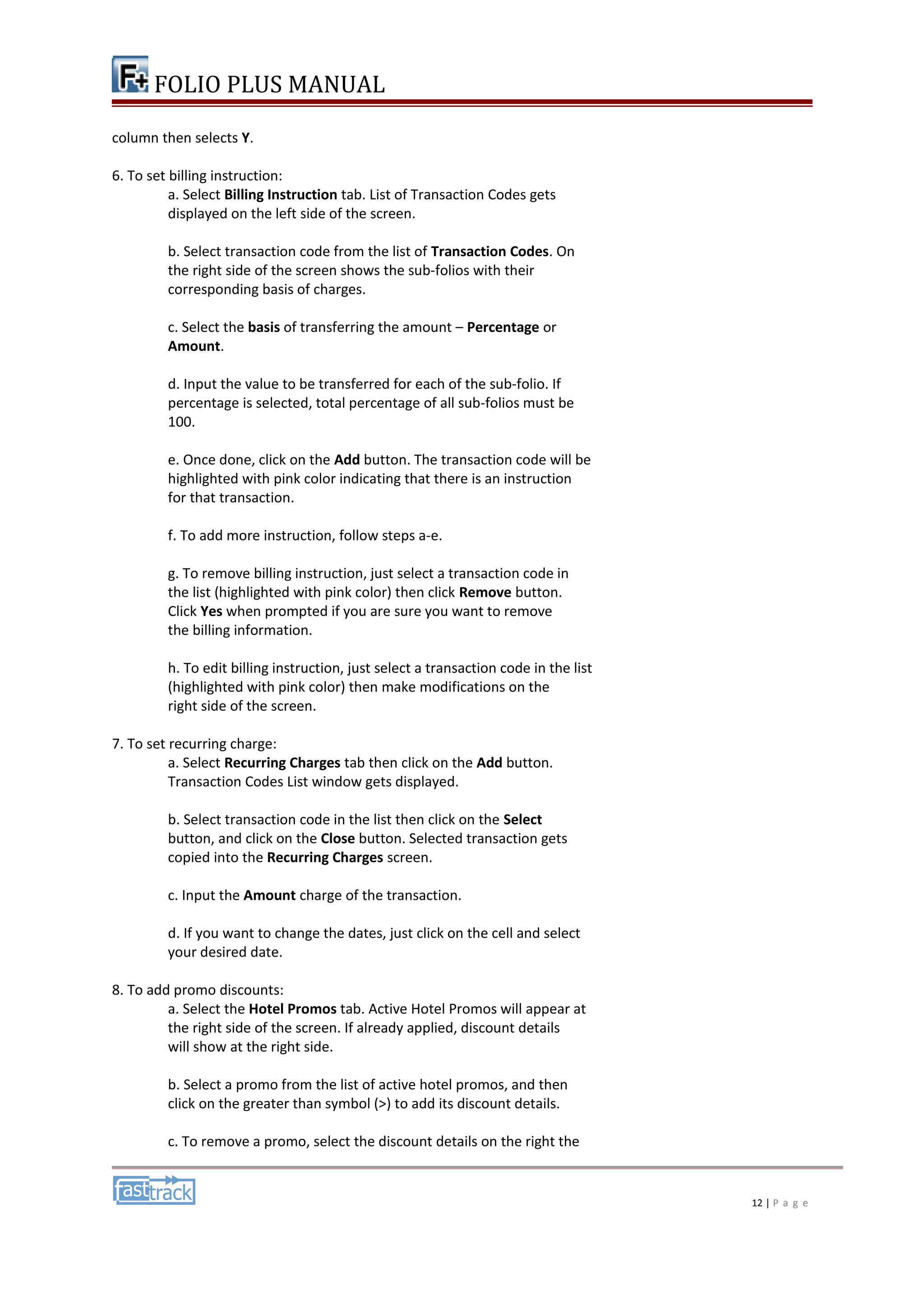 FOLIO PLUS MANUAL 
column then selects Y. 
6. To set billing instruction: 
a. Select Billing Instruction tab. List of Transaction Codes gets 
displayed on the left side of the screen. 
b. Select transaction code from the list of Transaction Codes. On 
the right side of the screen shows the sub-folios with their 
corresponding basis of charges. 
c. Select the basis of transferring the amount – Percentage or 
Amount. 
d. Input the value to be transferred for each of the sub-folio. If 
percentage is selected, total percentage of all sub-folios must be 
100. 
e. Once done, click on the Add button. The transaction code will be 
highlighted with pink color indicating that there is an instruction 
for that transaction. 
f. To add more instruction, follow steps a-e. 
g. To remove billing instruction, just select a transaction code in 
the list (highlighted with pink color) then click Remove button. 
Click Yes when prompted if you are sure you want to remove 
the billing information. 
h. To edit billing instruction, just select a transaction code in the list 
(highlighted with pink color) then make modifications on the 
right side of the screen. 
7. To set recurring charge: 
a. Select Recurring Charges tab then click on the Add button. 
Transaction Codes List window gets displayed. 
b. Select transaction code in the list then click on the Select 
button, and click on the Close button. Selected transaction gets 
copied into the Recurring Charges screen. 
c. Input the Amount charge of the transaction. 
d. If you want to change the dates, just click on the cell and select 
your desired date. 
8. To add promo discounts: 
a. Select the Hotel Promos tab. Active Hotel Promos will appear at 
the right side of the screen. If already applied, discount details 
will show at the right side. 
b. Select a promo from the list of active hotel promos, and then 
click on the greater than symbol (>) to add its discount details. 
c. To remove a promo, select the discount details on the right the 
12 | P a g e 
 