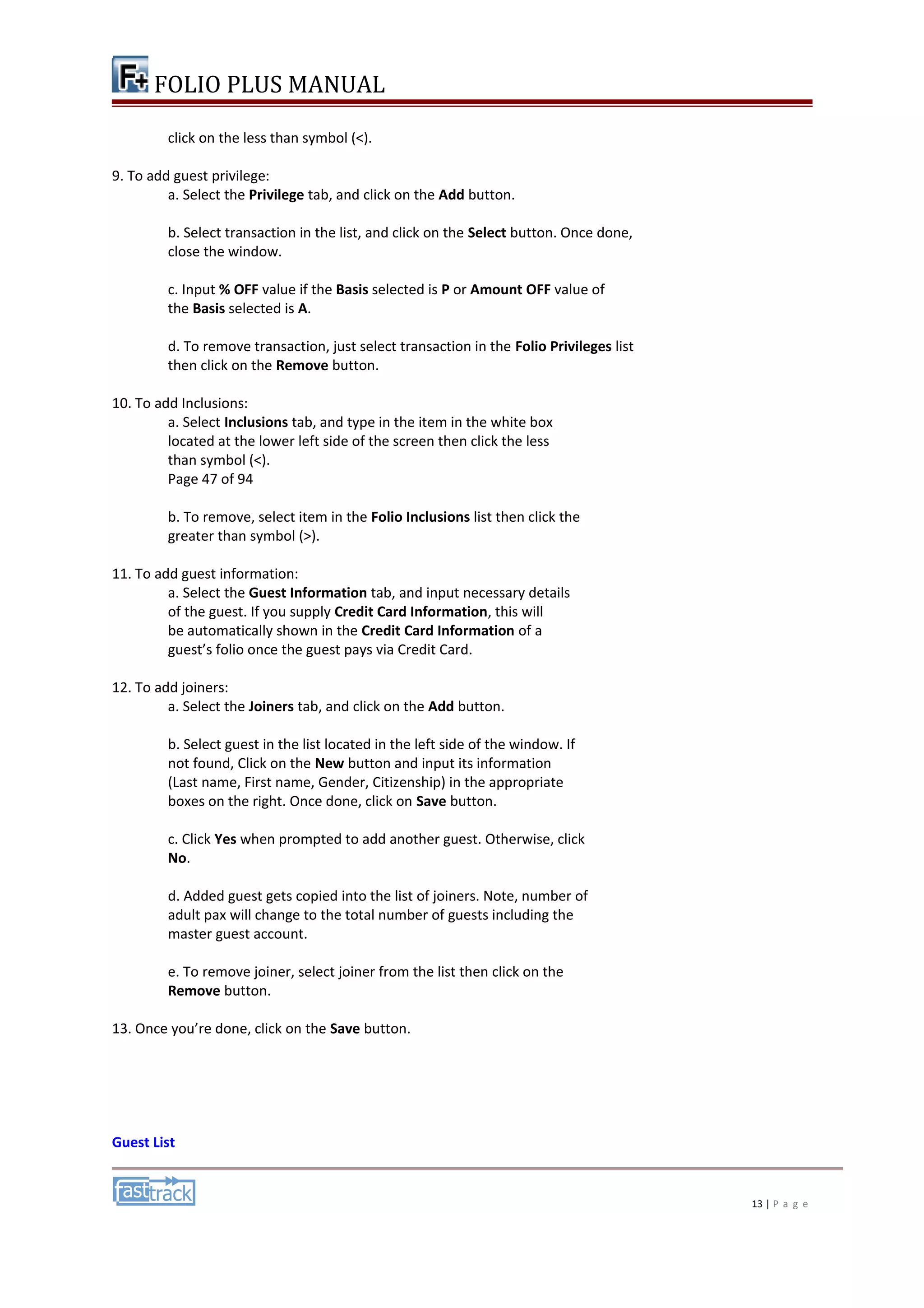 FOLIO PLUS MANUAL 
click on the less than symbol (<). 
9. To add guest privilege: 
a. Select the Privilege tab, and click on the Add button. 
b. Select transaction in the list, and click on the Select button. Once done, 
close the window. 
c. Input % OFF value if the Basis selected is P or Amount OFF value of 
the Basis selected is A. 
d. To remove transaction, just select transaction in the Folio Privileges list 
then click on the Remove button. 
10. To add Inclusions: 
a. Select Inclusions tab, and type in the item in the white box 
located at the lower left side of the screen then click the less 
than symbol (<). 
Page 47 of 94 
b. To remove, select item in the Folio Inclusions list then click the 
greater than symbol (>). 
11. To add guest information: 
a. Select the Guest Information tab, and input necessary details 
of the guest. If you supply Credit Card Information, this will 
be automatically shown in the Credit Card Information of a 
guest’s folio once the guest pays via Credit Card. 
12. To add joiners: 
a. Select the Joiners tab, and click on the Add button. 
b. Select guest in the list located in the left side of the window. If 
not found, Click on the New button and input its information 
(Last name, First name, Gender, Citizenship) in the appropriate 
boxes on the right. Once done, click on Save button. 
c. Click Yes when prompted to add another guest. Otherwise, click 
No. 
d. Added guest gets copied into the list of joiners. Note, number of 
adult pax will change to the total number of guests including the 
master guest account. 
e. To remove joiner, select joiner from the list then click on the 
Remove button. 
13. Once you’re done, click on the Save button. 
Guest List 
13 | P a g e 
 