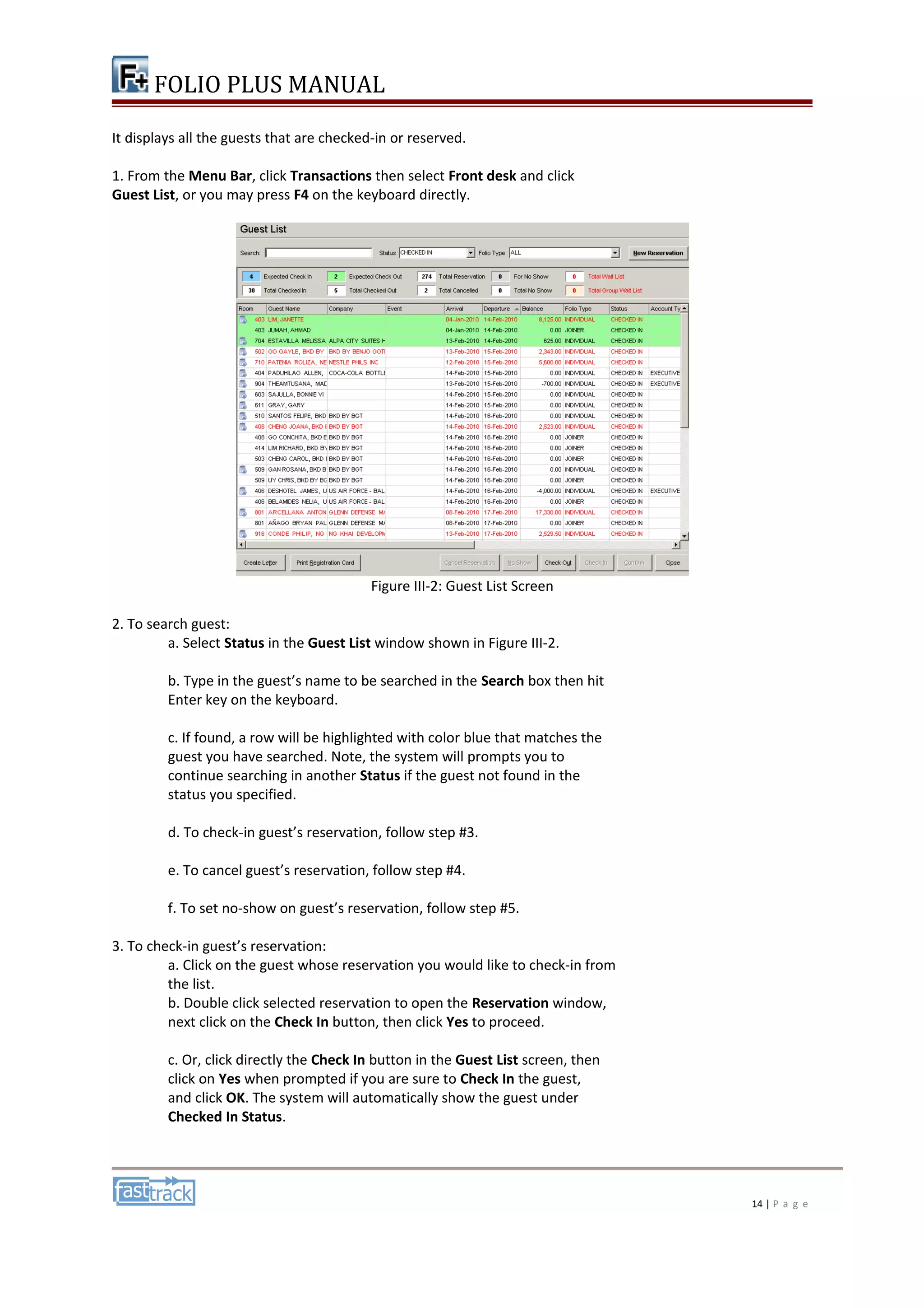 FOLIO PLUS MANUAL 
It displays all the guests that are checked-in or reserved. 
1. From the Menu Bar, click Transactions then select Front desk and click 
Guest List, or you may press F4 on the keyboard directly. 
Figure III-2: Guest List Screen 
2. To search guest: 
a. Select Status in the Guest List window shown in Figure III-2. 
b. Type in the guest’s name to be searched in the Search box then hit 
Enter key on the keyboard. 
c. If found, a row will be highlighted with color blue that matches the 
guest you have searched. Note, the system will prompts you to 
continue searching in another Status if the guest not found in the 
status you specified. 
d. To check-in guest’s reservation, follow step #3. 
e. To cancel guest’s reservation, follow step #4. 
f. To set no-show on guest’s reservation, follow step #5. 
3. To check-in guest’s reservation: 
a. Click on the guest whose reservation you would like to check-in from 
the list. 
b. Double click selected reservation to open the Reservation window, 
next click on the Check In button, then click Yes to proceed. 
c. Or, click directly the Check In button in the Guest List screen, then 
click on Yes when prompted if you are sure to Check In the guest, 
and click OK. The system will automatically show the guest under 
Checked In Status. 
14 | P a g e 
 