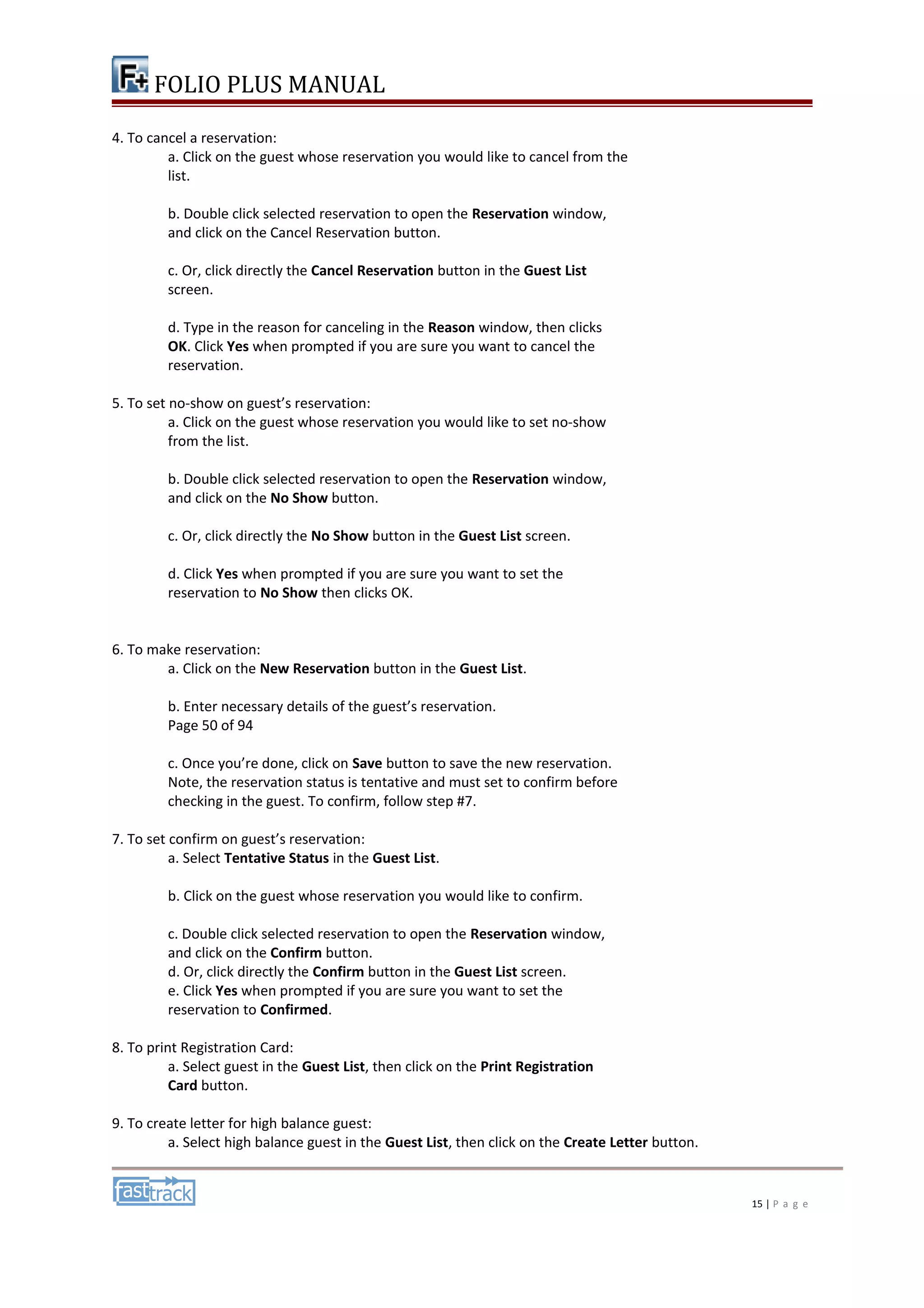 FOLIO PLUS MANUAL 
4. To cancel a reservation: 
a. Click on the guest whose reservation you would like to cancel from the 
list. 
b. Double click selected reservation to open the Reservation window, 
and click on the Cancel Reservation button. 
c. Or, click directly the Cancel Reservation button in the Guest List 
screen. 
d. Type in the reason for canceling in the Reason window, then clicks 
OK. Click Yes when prompted if you are sure you want to cancel the 
reservation. 
5. To set no-show on guest’s reservation: 
a. Click on the guest whose reservation you would like to set no-show 
from the list. 
b. Double click selected reservation to open the Reservation window, 
and click on the No Show button. 
c. Or, click directly the No Show button in the Guest List screen. 
d. Click Yes when prompted if you are sure you want to set the 
reservation to No Show then clicks OK. 
6. To make reservation: 
a. Click on the New Reservation button in the Guest List. 
b. Enter necessary details of the guest’s reservation. 
Page 50 of 94 
c. Once you’re done, click on Save button to save the new reservation. 
Note, the reservation status is tentative and must set to confirm before 
checking in the guest. To confirm, follow step #7. 
7. To set confirm on guest’s reservation: 
a. Select Tentative Status in the Guest List. 
b. Click on the guest whose reservation you would like to confirm. 
c. Double click selected reservation to open the Reservation window, 
and click on the Confirm button. 
d. Or, click directly the Confirm button in the Guest List screen. 
e. Click Yes when prompted if you are sure you want to set the 
reservation to Confirmed. 
8. To print Registration Card: 
a. Select guest in the Guest List, then click on the Print Registration 
Card button. 
9. To create letter for high balance guest: 
a. Select high balance guest in the Guest List, then click on the Create Letter button. 
15 | P a g e 
 