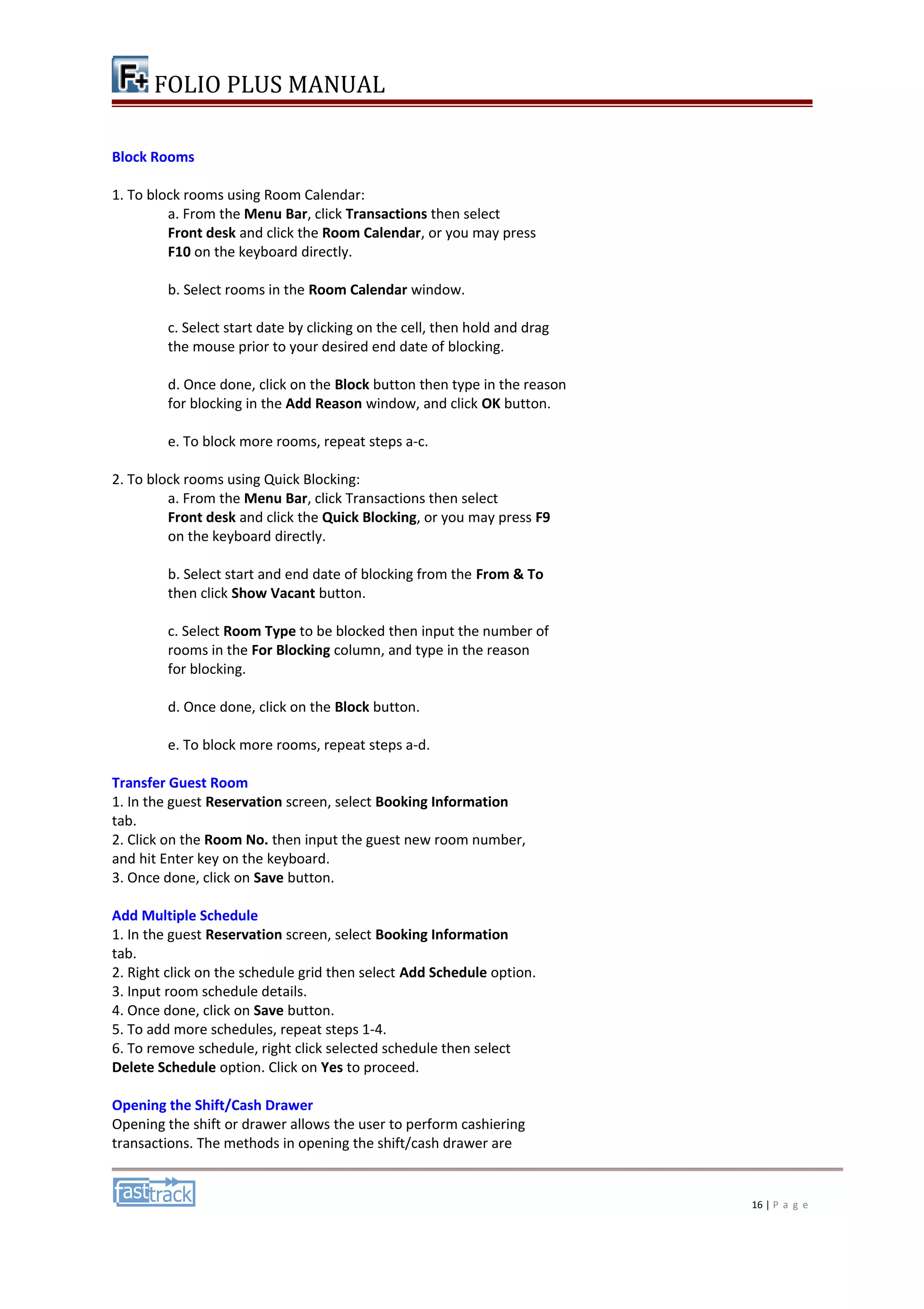 FOLIO PLUS MANUAL 
Block Rooms 
1. To block rooms using Room Calendar: 
a. From the Menu Bar, click Transactions then select 
Front desk and click the Room Calendar, or you may press 
F10 on the keyboard directly. 
b. Select rooms in the Room Calendar window. 
c. Select start date by clicking on the cell, then hold and drag 
the mouse prior to your desired end date of blocking. 
d. Once done, click on the Block button then type in the reason 
for blocking in the Add Reason window, and click OK button. 
e. To block more rooms, repeat steps a-c. 
2. To block rooms using Quick Blocking: 
a. From the Menu Bar, click Transactions then select 
Front desk and click the Quick Blocking, or you may press F9 
on the keyboard directly. 
b. Select start and end date of blocking from the From & To 
then click Show Vacant button. 
c. Select Room Type to be blocked then input the number of 
rooms in the For Blocking column, and type in the reason 
for blocking. 
d. Once done, click on the Block button. 
e. To block more rooms, repeat steps a-d. 
Transfer Guest Room 
1. In the guest Reservation screen, select Booking Information 
tab. 
2. Click on the Room No. then input the guest new room number, 
and hit Enter key on the keyboard. 
3. Once done, click on Save button. 
Add Multiple Schedule 
1. In the guest Reservation screen, select Booking Information 
tab. 
2. Right click on the schedule grid then select Add Schedule option. 
3. Input room schedule details. 
4. Once done, click on Save button. 
5. To add more schedules, repeat steps 1-4. 
6. To remove schedule, right click selected schedule then select 
Delete Schedule option. Click on Yes to proceed. 
Opening the Shift/Cash Drawer 
Opening the shift or drawer allows the user to perform cashiering 
transactions. The methods in opening the shift/cash drawer are 
16 | P a g e 
 