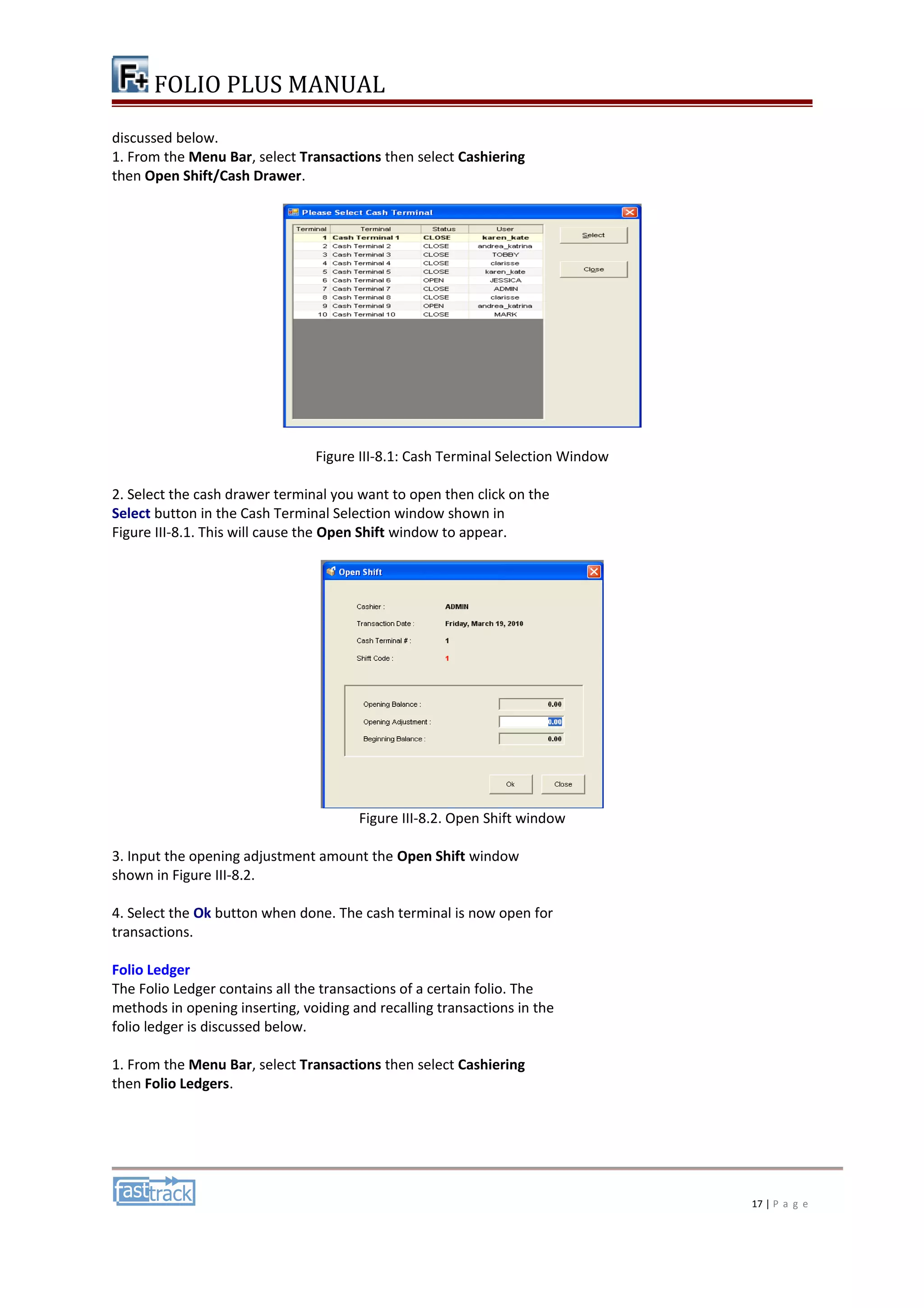 FOLIO PLUS MANUAL 
discussed below. 
1. From the Menu Bar, select Transactions then select Cashiering 
then Open Shift/Cash Drawer. 
Figure III-8.1: Cash Terminal Selection Window 
2. Select the cash drawer terminal you want to open then click on the 
Select button in the Cash Terminal Selection window shown in 
Figure III-8.1. This will cause the Open Shift window to appear. 
Figure III-8.2. Open Shift window 
3. Input the opening adjustment amount the Open Shift window 
shown in Figure III-8.2. 
4. Select the Ok button when done. The cash terminal is now open for 
transactions. 
Folio Ledger 
The Folio Ledger contains all the transactions of a certain folio. The 
methods in opening inserting, voiding and recalling transactions in the 
folio ledger is discussed below. 
1. From the Menu Bar, select Transactions then select Cashiering 
then Folio Ledgers. 
17 | P a g e 
 