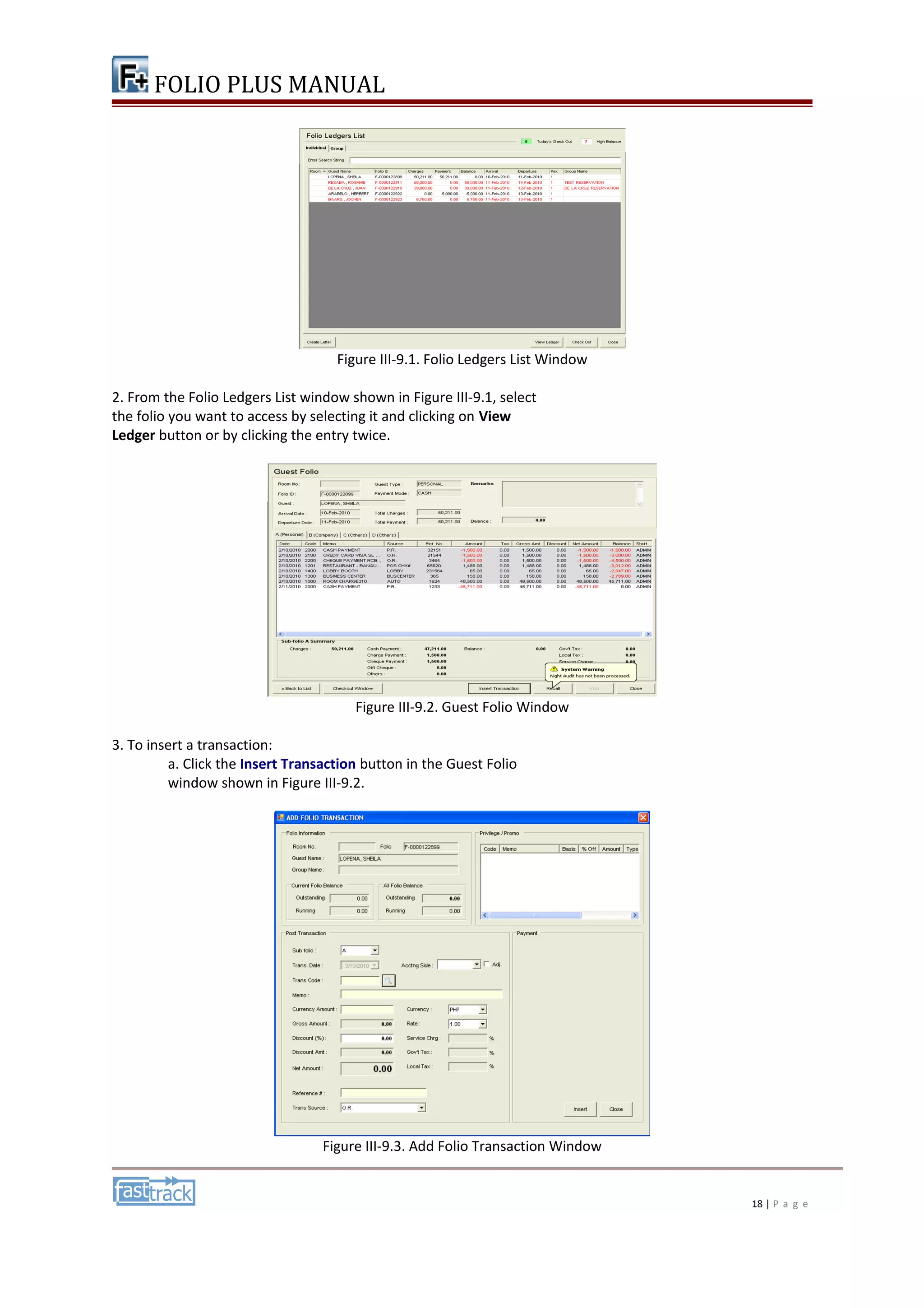 FOLIO PLUS MANUAL 
Figure III-9.1. Folio Ledgers List Window 
2. From the Folio Ledgers List window shown in Figure III-9.1, select 
the folio you want to access by selecting it and clicking on View 
Ledger button or by clicking the entry twice. 
Figure III-9.2. Guest Folio Window 
3. To insert a transaction: 
a. Click the Insert Transaction button in the Guest Folio 
window shown in Figure III-9.2. 
Figure III-9.3. Add Folio Transaction Window 
18 | P a g e 
 