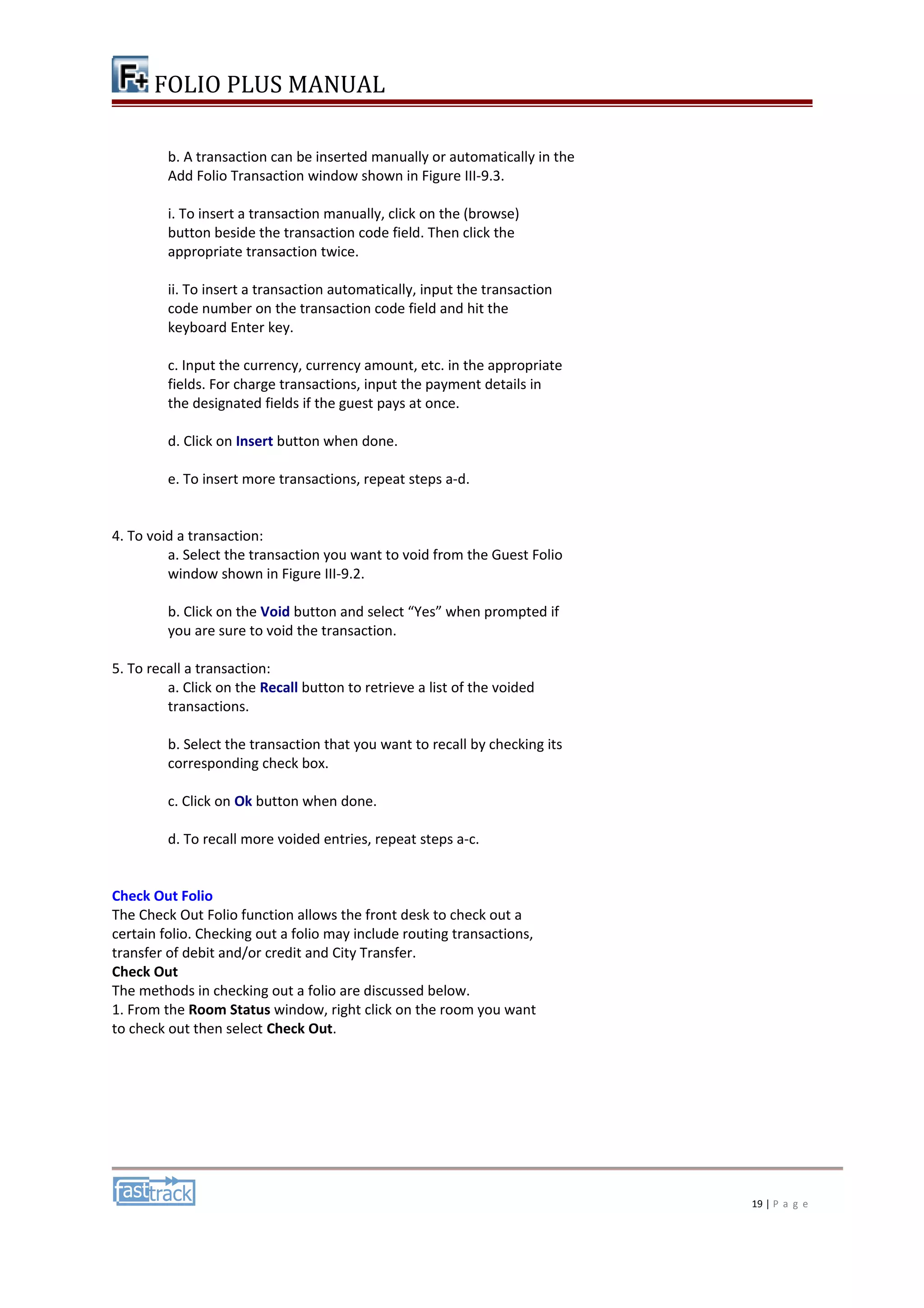 FOLIO PLUS MANUAL 
b. A transaction can be inserted manually or automatically in the 
Add Folio Transaction window shown in Figure III-9.3. 
i. To insert a transaction manually, click on the (browse) 
button beside the transaction code field. Then click the 
appropriate transaction twice. 
ii. To insert a transaction automatically, input the transaction 
code number on the transaction code field and hit the 
keyboard Enter key. 
c. Input the currency, currency amount, etc. in the appropriate 
fields. For charge transactions, input the payment details in 
the designated fields if the guest pays at once. 
d. Click on Insert button when done. 
e. To insert more transactions, repeat steps a-d. 
4. To void a transaction: 
a. Select the transaction you want to void from the Guest Folio 
window shown in Figure III-9.2. 
b. Click on the Void button and select “Yes” when prompted if 
you are sure to void the transaction. 
5. To recall a transaction: 
a. Click on the Recall button to retrieve a list of the voided 
transactions. 
b. Select the transaction that you want to recall by checking its 
corresponding check box. 
c. Click on Ok button when done. 
d. To recall more voided entries, repeat steps a-c. 
Check Out Folio 
The Check Out Folio function allows the front desk to check out a 
certain folio. Checking out a folio may include routing transactions, 
transfer of debit and/or credit and City Transfer. 
Check Out 
The methods in checking out a folio are discussed below. 
1. From the Room Status window, right click on the room you want 
to check out then select Check Out. 
19 | P a g e 
 