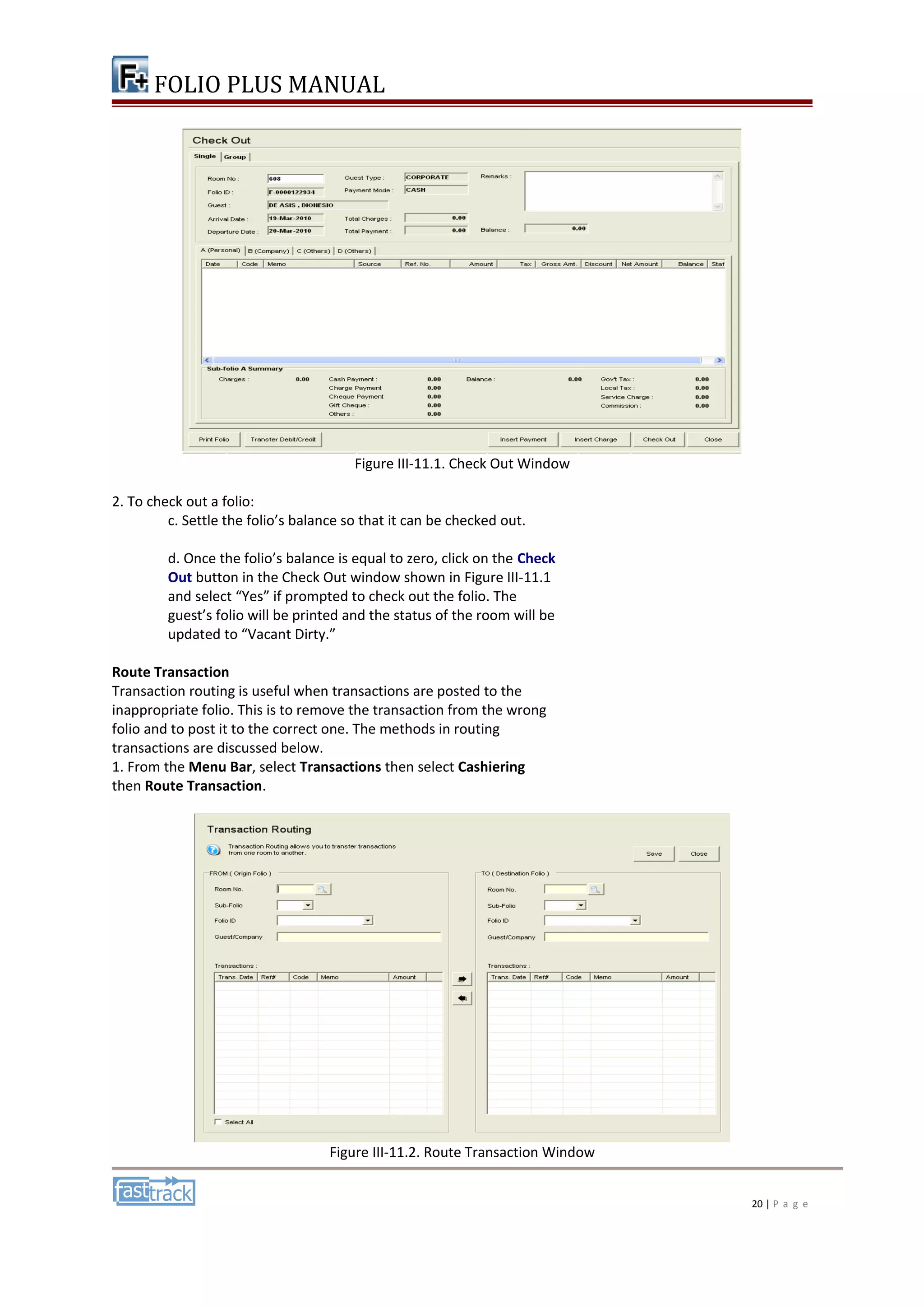 FOLIO PLUS MANUAL 
Figure III-11.1. Check Out Window 
2. To check out a folio: 
c. Settle the folio’s balance so that it can be checked out. 
d. Once the folio’s balance is equal to zero, click on the Check 
Out button in the Check Out window shown in Figure III-11.1 
and select “Yes” if prompted to check out the folio. The 
guest’s folio will be printed and the status of the room will be 
updated to “Vacant Dirty.” 
Route Transaction 
Transaction routing is useful when transactions are posted to the 
inappropriate folio. This is to remove the transaction from the wrong 
folio and to post it to the correct one. The methods in routing 
transactions are discussed below. 
1. From the Menu Bar, select Transactions then select Cashiering 
then Route Transaction. 
Figure III-11.2. Route Transaction Window 
20 | P a g e 
 