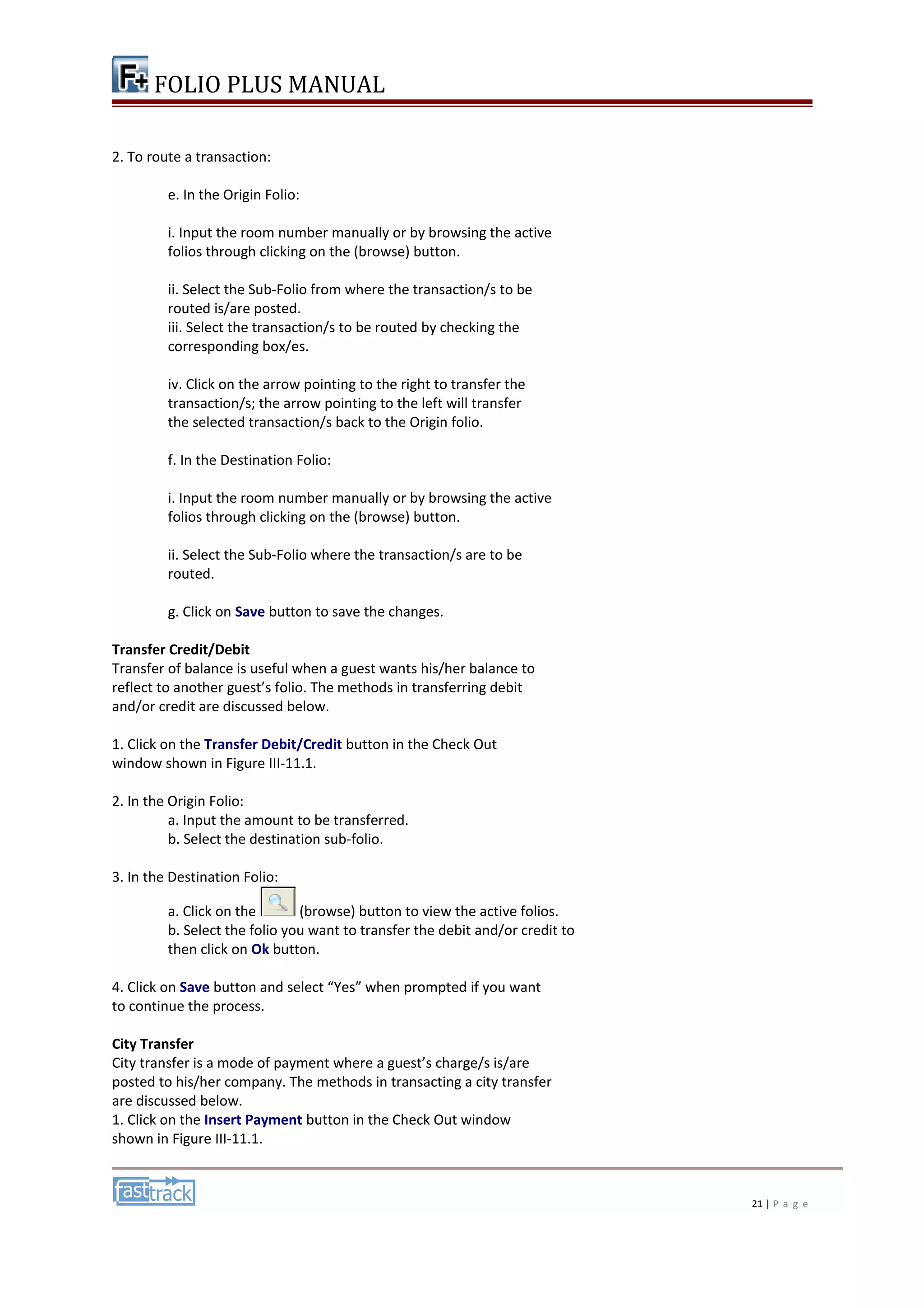 FOLIO PLUS MANUAL 
2. To route a transaction: 
e. In the Origin Folio: 
i. Input the room number manually or by browsing the active 
folios through clicking on the (browse) button. 
ii. Select the Sub-Folio from where the transaction/s to be 
routed is/are posted. 
iii. Select the transaction/s to be routed by checking the 
corresponding box/es. 
iv. Click on the arrow pointing to the right to transfer the 
transaction/s; the arrow pointing to the left will transfer 
the selected transaction/s back to the Origin folio. 
f. In the Destination Folio: 
i. Input the room number manually or by browsing the active 
folios through clicking on the (browse) button. 
ii. Select the Sub-Folio where the transaction/s are to be 
routed. 
g. Click on Save button to save the changes. 
Transfer Credit/Debit 
Transfer of balance is useful when a guest wants his/her balance to 
reflect to another guest’s folio. The methods in transferring debit 
and/or credit are discussed below. 
1. Click on the Transfer Debit/Credit button in the Check Out 
window shown in Figure III-11.1. 
2. In the Origin Folio: 
a. Input the amount to be transferred. 
b. Select the destination sub-folio. 
3. In the Destination Folio: 
a. Click on the (browse) button to view the active folios. 
b. Select the folio you want to transfer the debit and/or credit to 
then click on Ok button. 
4. Click on Save button and select “Yes” when prompted if you want 
to continue the process. 
City Transfer 
City transfer is a mode of payment where a guest’s charge/s is/are 
posted to his/her company. The methods in transacting a city transfer 
are discussed below. 
1. Click on the Insert Payment button in the Check Out window 
shown in Figure III-11.1. 
21 | P a g e 
 