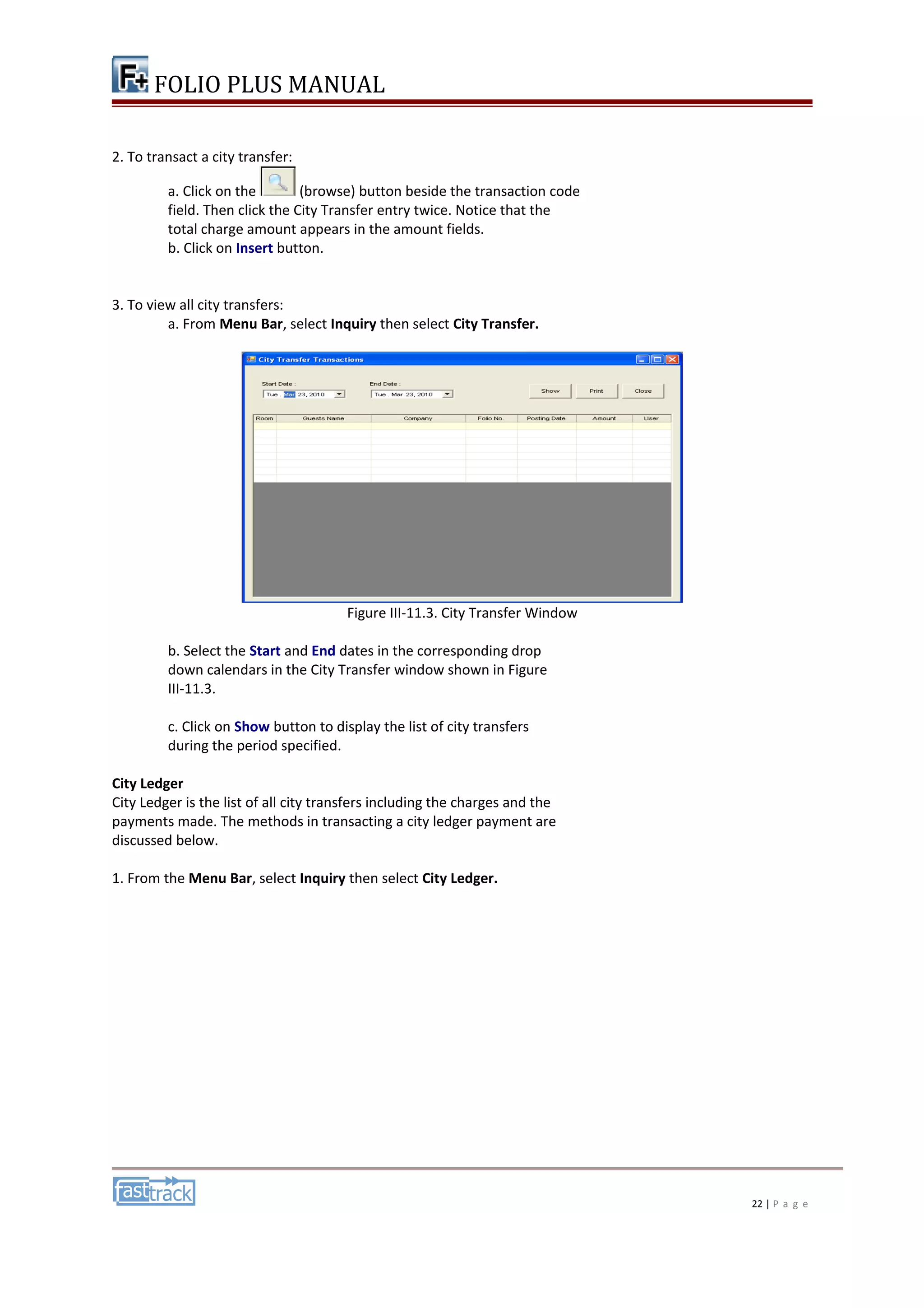 FOLIO PLUS MANUAL 
2. To transact a city transfer: 
a. Click on the (browse) button beside the transaction code 
field. Then click the City Transfer entry twice. Notice that the 
total charge amount appears in the amount fields. 
b. Click on Insert button. 
3. To view all city transfers: 
a. From Menu Bar, select Inquiry then select City Transfer. 
Figure III-11.3. City Transfer Window 
b. Select the Start and End dates in the corresponding drop 
down calendars in the City Transfer window shown in Figure 
III-11.3. 
c. Click on Show button to display the list of city transfers 
during the period specified. 
City Ledger 
City Ledger is the list of all city transfers including the charges and the 
payments made. The methods in transacting a city ledger payment are 
discussed below. 
1. From the Menu Bar, select Inquiry then select City Ledger. 
22 | P a g e 
 