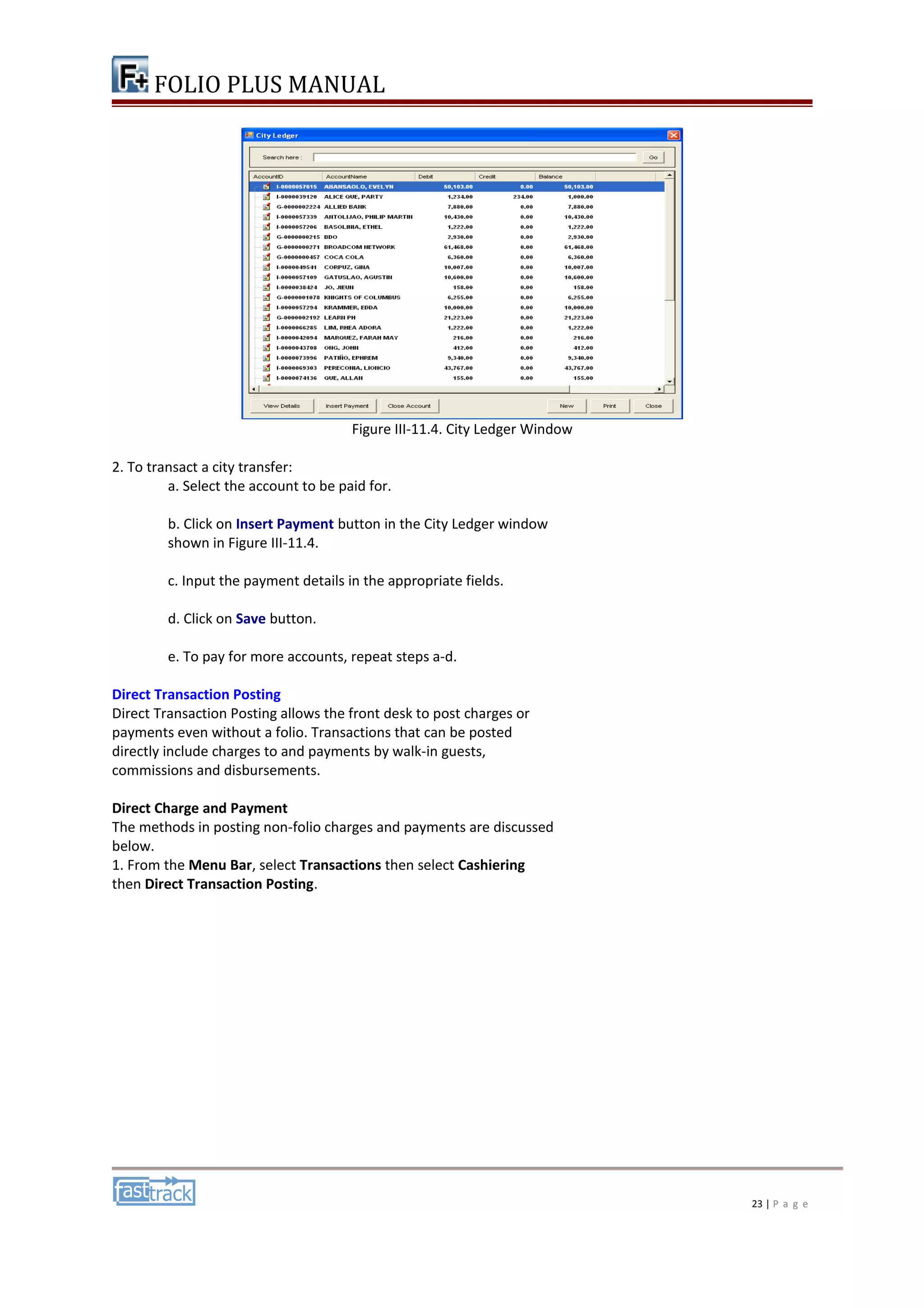 FOLIO PLUS MANUAL 
Figure III-11.4. City Ledger Window 
2. To transact a city transfer: 
a. Select the account to be paid for. 
b. Click on Insert Payment button in the City Ledger window 
shown in Figure III-11.4. 
c. Input the payment details in the appropriate fields. 
d. Click on Save button. 
e. To pay for more accounts, repeat steps a-d. 
Direct Transaction Posting 
Direct Transaction Posting allows the front desk to post charges or 
payments even without a folio. Transactions that can be posted 
directly include charges to and payments by walk-in guests, 
commissions and disbursements. 
Direct Charge and Payment 
The methods in posting non-folio charges and payments are discussed 
below. 
1. From the Menu Bar, select Transactions then select Cashiering 
then Direct Transaction Posting. 
23 | P a g e 
 