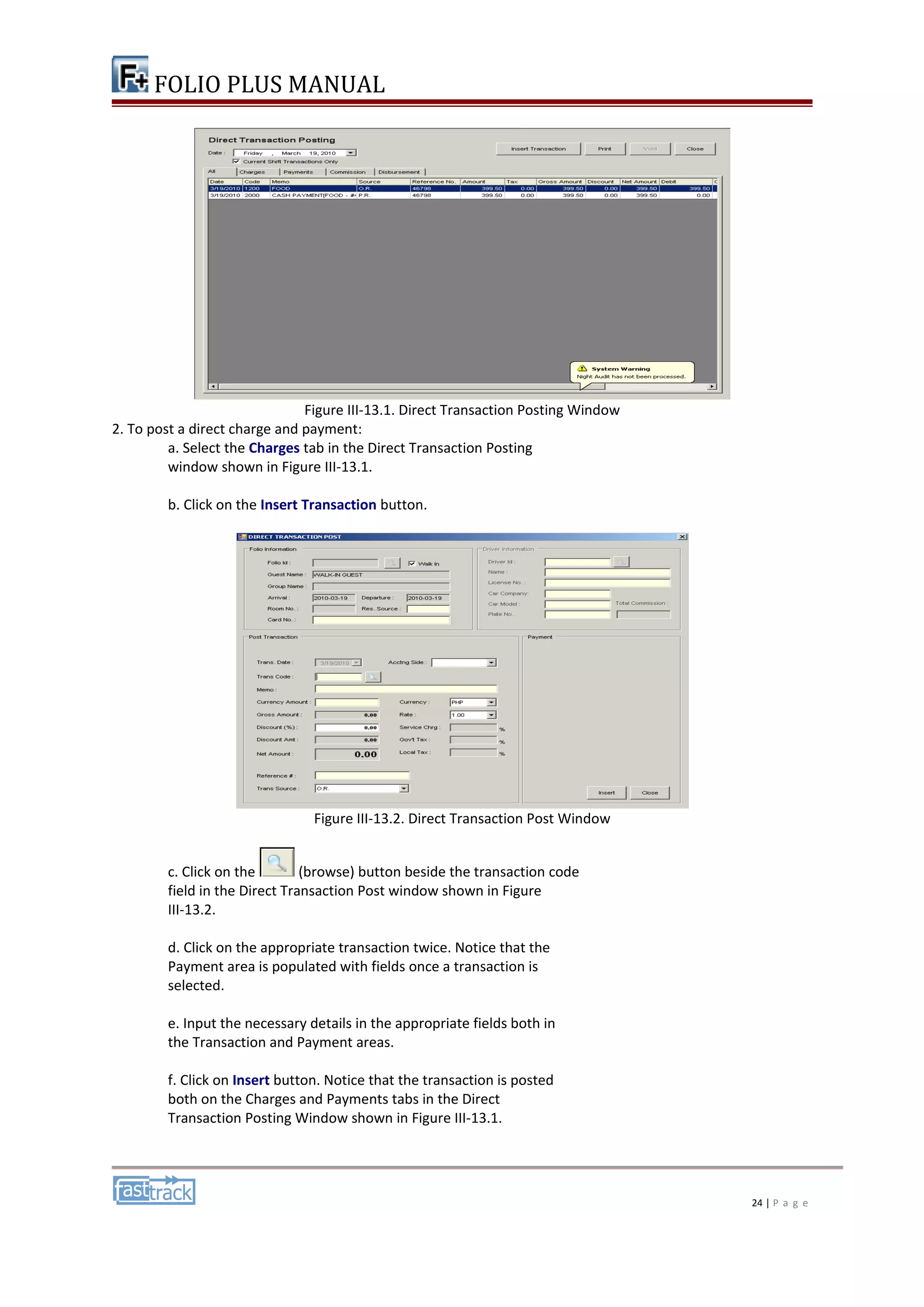FOLIO PLUS MANUAL 
Figure III-13.1. Direct Transaction Posting Window 
2. To post a direct charge and payment: 
a. Select the Charges tab in the Direct Transaction Posting 
window shown in Figure III-13.1. 
b. Click on the Insert Transaction button. 
Figure III-13.2. Direct Transaction Post Window 
c. Click on the (browse) button beside the transaction code 
field in the Direct Transaction Post window shown in Figure 
III-13.2. 
d. Click on the appropriate transaction twice. Notice that the 
Payment area is populated with fields once a transaction is 
selected. 
e. Input the necessary details in the appropriate fields both in 
the Transaction and Payment areas. 
f. Click on Insert button. Notice that the transaction is posted 
both on the Charges and Payments tabs in the Direct 
Transaction Posting Window shown in Figure III-13.1. 
24 | P a g e 
 
