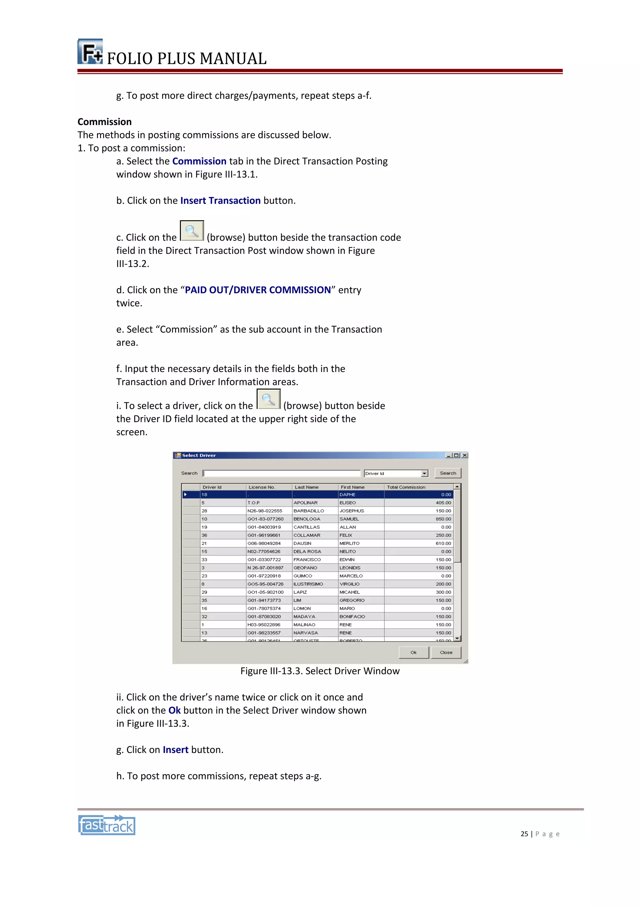 FOLIO PLUS MANUAL 
g. To post more direct charges/payments, repeat steps a-f. 
Commission 
The methods in posting commissions are discussed below. 
1. To post a commission: 
a. Select the Commission tab in the Direct Transaction Posting 
window shown in Figure III-13.1. 
b. Click on the Insert Transaction button. 
c. Click on the (browse) button beside the transaction code 
field in the Direct Transaction Post window shown in Figure 
III-13.2. 
d. Click on the “PAID OUT/DRIVER COMMISSION” entry 
twice. 
e. Select “Commission” as the sub account in the Transaction 
area. 
f. Input the necessary details in the fields both in the 
Transaction and Driver Information areas. 
i. To select a driver, click on the (browse) button beside 
the Driver ID field located at the upper right side of the 
screen. 
Figure III-13.3. Select Driver Window 
ii. Click on the driver’s name twice or click on it once and 
click on the Ok button in the Select Driver window shown 
in Figure III-13.3. 
g. Click on Insert button. 
h. To post more commissions, repeat steps a-g. 
25 | P a g e 
 