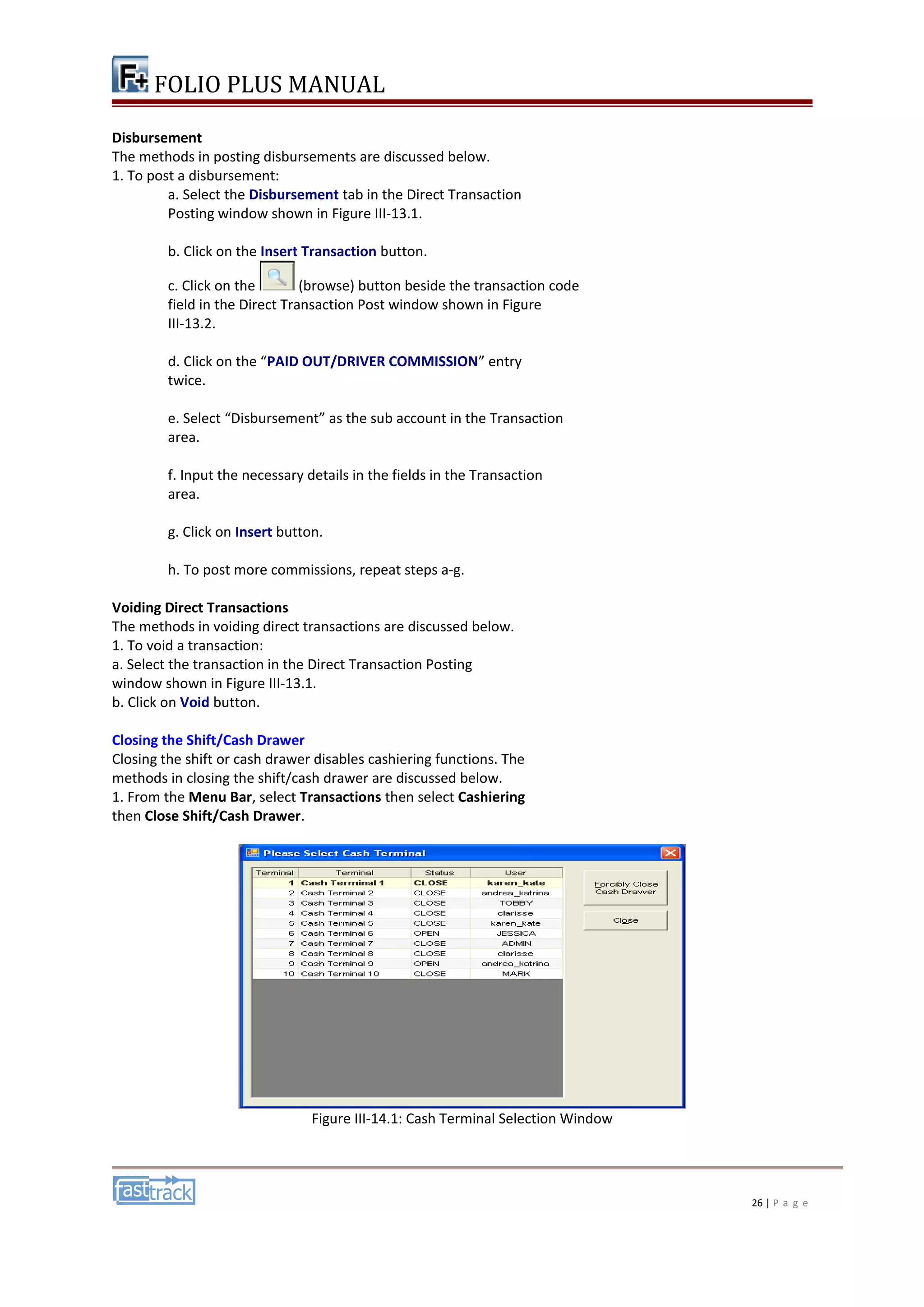 FOLIO PLUS MANUAL 
Disbursement 
The methods in posting disbursements are discussed below. 
1. To post a disbursement: 
a. Select the Disbursement tab in the Direct Transaction 
Posting window shown in Figure III-13.1. 
b. Click on the Insert Transaction button. 
c. Click on the (browse) button beside the transaction code 
field in the Direct Transaction Post window shown in Figure 
III-13.2. 
d. Click on the “PAID OUT/DRIVER COMMISSION” entry 
twice. 
e. Select “Disbursement” as the sub account in the Transaction 
area. 
f. Input the necessary details in the fields in the Transaction 
area. 
g. Click on Insert button. 
h. To post more commissions, repeat steps a-g. 
Voiding Direct Transactions 
The methods in voiding direct transactions are discussed below. 
1. To void a transaction: 
a. Select the transaction in the Direct Transaction Posting 
window shown in Figure III-13.1. 
b. Click on Void button. 
Closing the Shift/Cash Drawer 
Closing the shift or cash drawer disables cashiering functions. The 
methods in closing the shift/cash drawer are discussed below. 
1. From the Menu Bar, select Transactions then select Cashiering 
then Close Shift/Cash Drawer. 
Figure III-14.1: Cash Terminal Selection Window 
26 | P a g e 
 