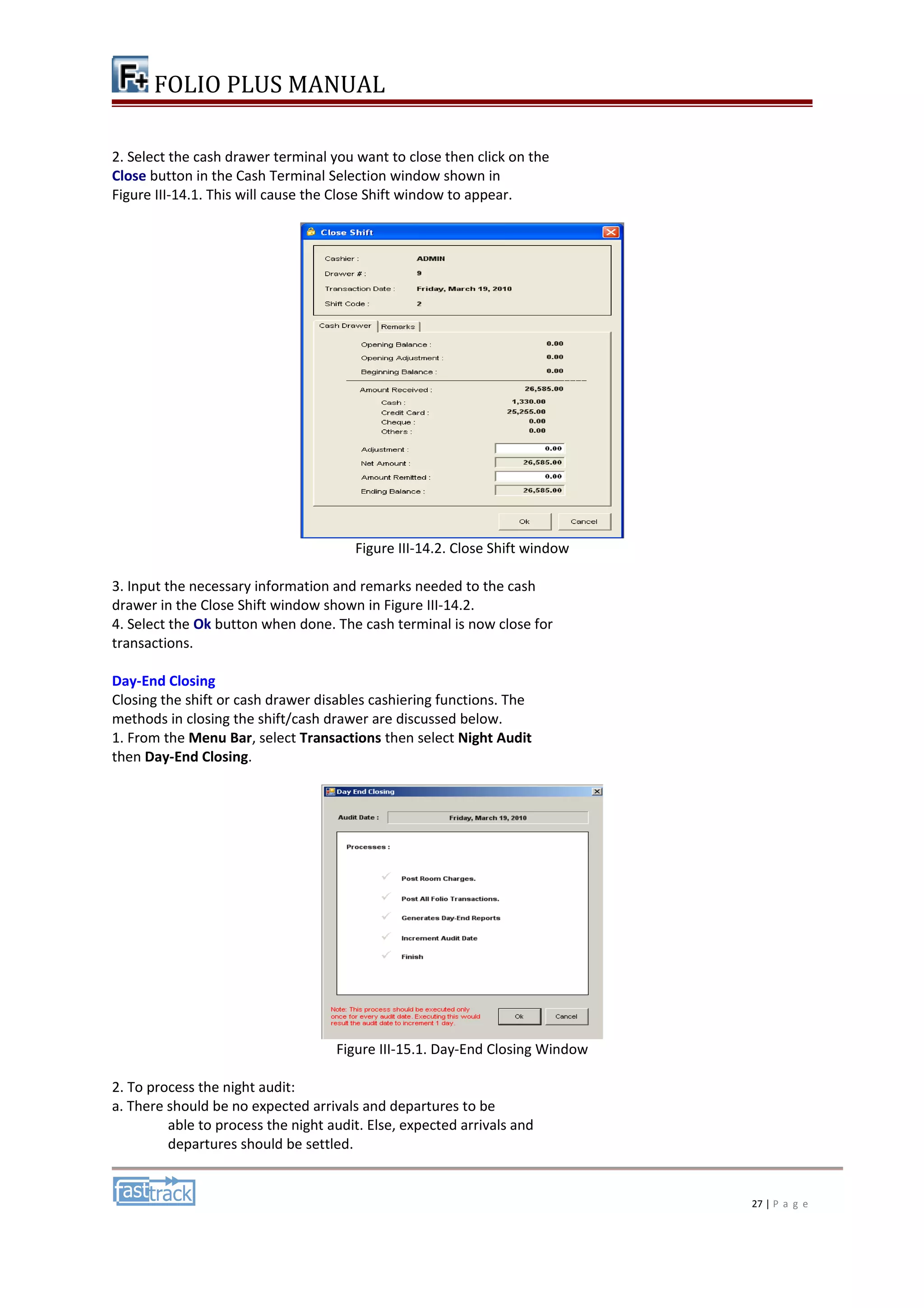 FOLIO PLUS MANUAL 
2. Select the cash drawer terminal you want to close then click on the 
Close button in the Cash Terminal Selection window shown in 
Figure III-14.1. This will cause the Close Shift window to appear. 
Figure III-14.2. Close Shift window 
3. Input the necessary information and remarks needed to the cash 
drawer in the Close Shift window shown in Figure III-14.2. 
4. Select the Ok button when done. The cash terminal is now close for 
transactions. 
Day-End Closing 
Closing the shift or cash drawer disables cashiering functions. The 
methods in closing the shift/cash drawer are discussed below. 
1. From the Menu Bar, select Transactions then select Night Audit 
then Day-End Closing. 
Figure III-15.1. Day-End Closing Window 
2. To process the night audit: 
a. There should be no expected arrivals and departures to be 
able to process the night audit. Else, expected arrivals and 
departures should be settled. 
27 | P a g e 
 