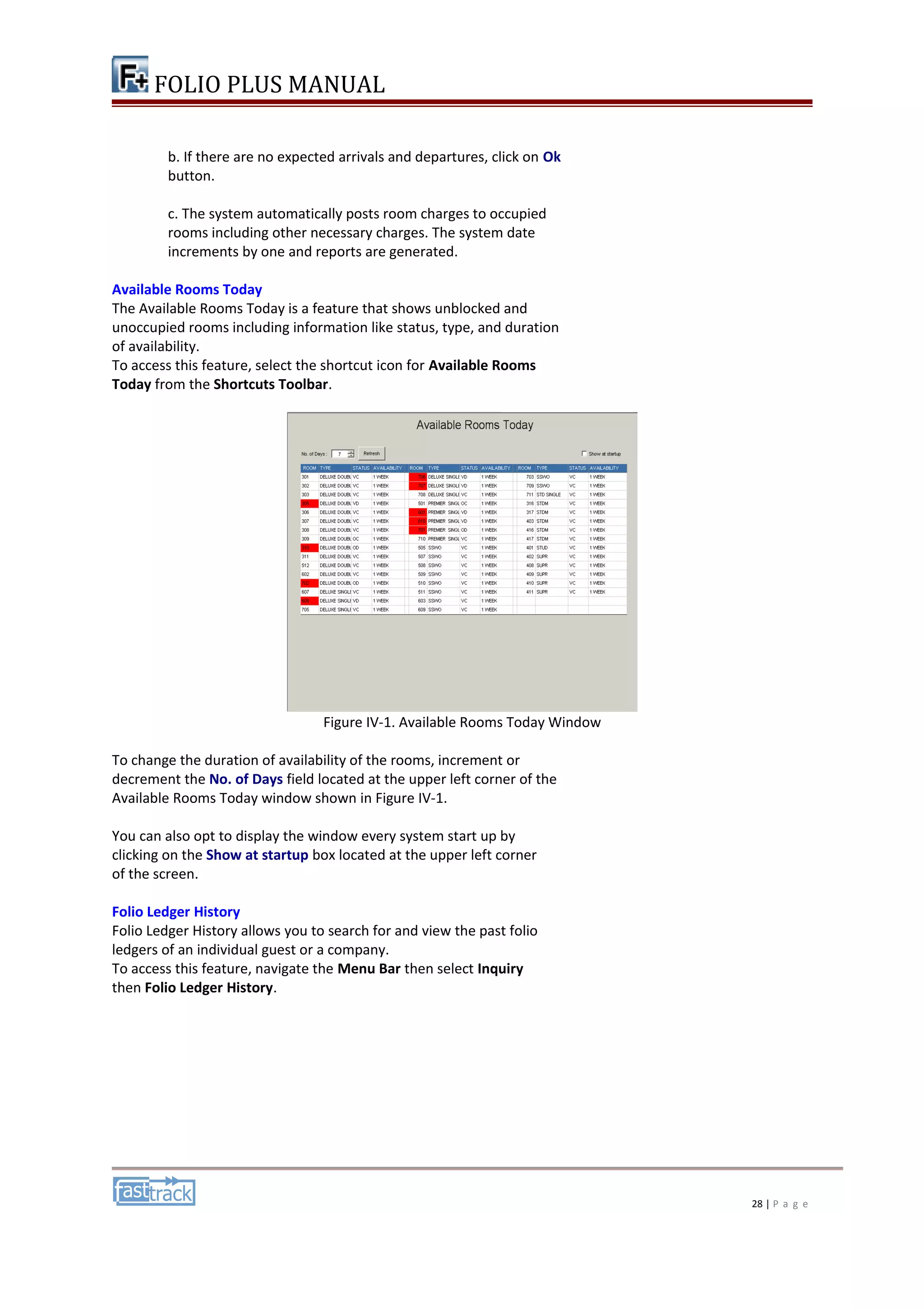 FOLIO PLUS MANUAL 
b. If there are no expected arrivals and departures, click on Ok 
button. 
c. The system automatically posts room charges to occupied 
rooms including other necessary charges. The system date 
increments by one and reports are generated. 
Available Rooms Today 
The Available Rooms Today is a feature that shows unblocked and 
unoccupied rooms including information like status, type, and duration 
of availability. 
To access this feature, select the shortcut icon for Available Rooms 
Today from the Shortcuts Toolbar. 
Figure IV-1. Available Rooms Today Window 
To change the duration of availability of the rooms, increment or 
decrement the No. of Days field located at the upper left corner of the 
Available Rooms Today window shown in Figure IV-1. 
You can also opt to display the window every system start up by 
clicking on the Show at startup box located at the upper left corner 
of the screen. 
Folio Ledger History 
Folio Ledger History allows you to search for and view the past folio 
ledgers of an individual guest or a company. 
To access this feature, navigate the Menu Bar then select Inquiry 
then Folio Ledger History. 
28 | P a g e 
 