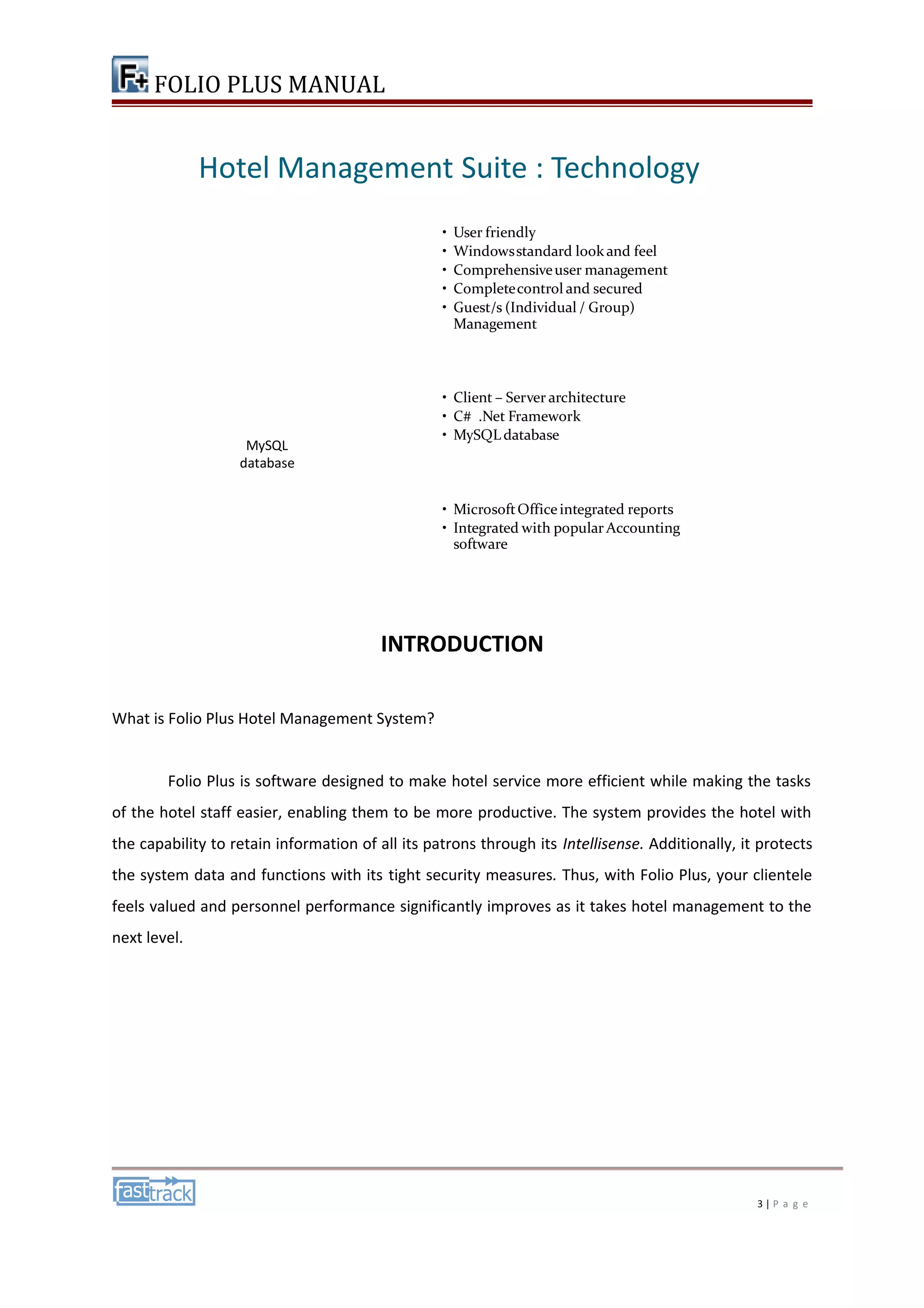 FOLIO PLUS MANUAL 
Hotel Management Suite : Technology 
Applications 
Server 
Backup 
Salient Features 
• User friendly 
• Windows standard look and feel 
• Comprehensive user management 
• Complete control and secured 
• Guest/s (Individual / Group) 
Management 
Architecture 
• Client – Server architecture 
• C# .Net Framework 
• MySQL database 
Integration 
• Microsoft Office integrated reports 
• Integrated with popular Accounting 
software 
Client 
MySQL 
database 
INTRODUCTION 
What is Folio Plus Hotel Management System? 
Folio Plus is software designed to make hotel service more efficient while making the tasks 
of the hotel staff easier, enabling them to be more productive. The system provides the hotel with 
the capability to retain information of all its patrons through its Intellisense. Additionally, it protects 
the system data and functions with its tight security measures. Thus, with Folio Plus, your clientele 
feels valued and personnel performance significantly improves as it takes hotel management to the 
next level. 
3 | P a g e 
 
