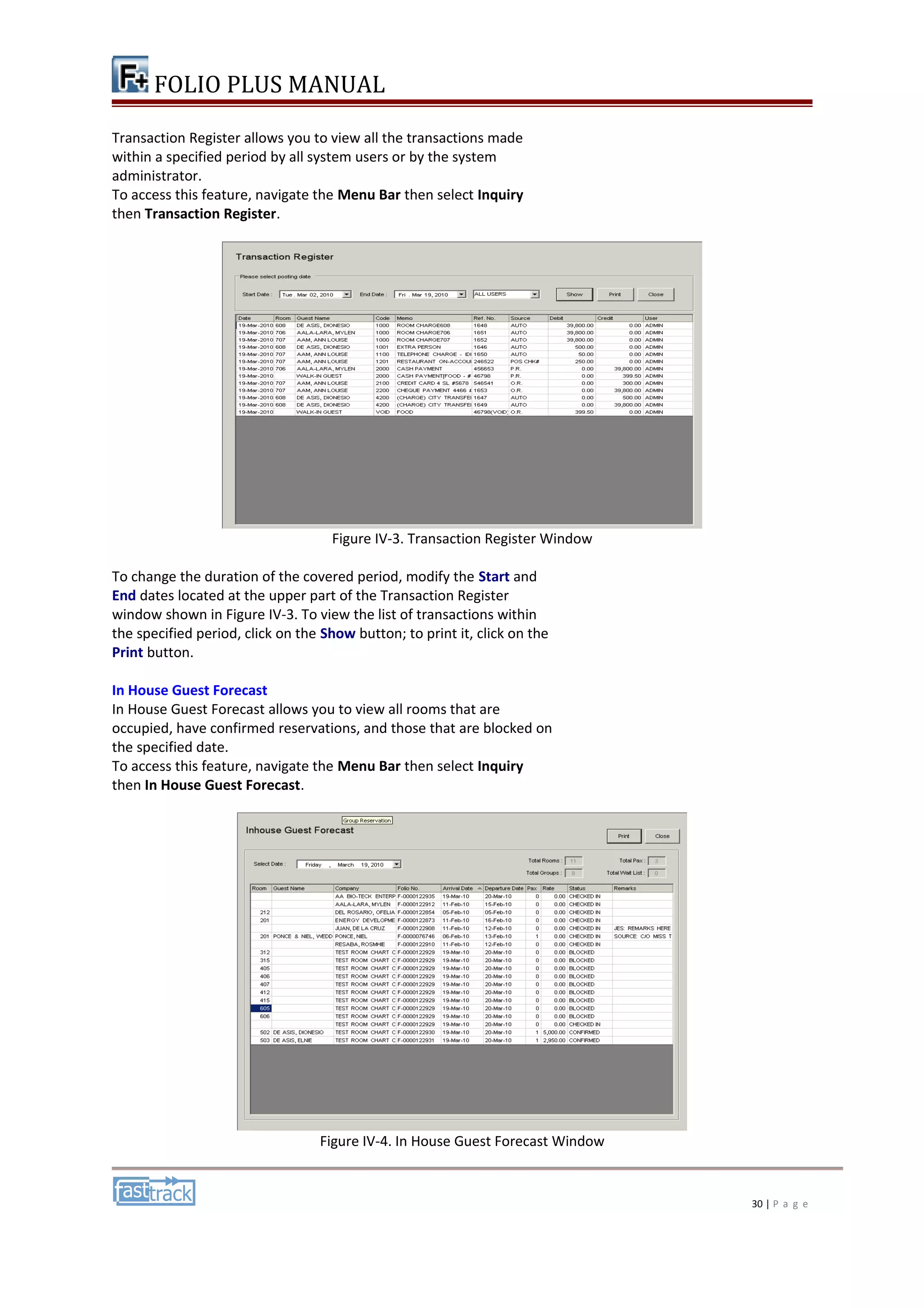 FOLIO PLUS MANUAL 
Transaction Register allows you to view all the transactions made 
within a specified period by all system users or by the system 
administrator. 
To access this feature, navigate the Menu Bar then select Inquiry 
then Transaction Register. 
Figure IV-3. Transaction Register Window 
To change the duration of the covered period, modify the Start and 
End dates located at the upper part of the Transaction Register 
window shown in Figure IV-3. To view the list of transactions within 
the specified period, click on the Show button; to print it, click on the 
Print button. 
In House Guest Forecast 
In House Guest Forecast allows you to view all rooms that are 
occupied, have confirmed reservations, and those that are blocked on 
the specified date. 
To access this feature, navigate the Menu Bar then select Inquiry 
then In House Guest Forecast. 
Figure IV-4. In House Guest Forecast Window 
30 | P a g e 
 