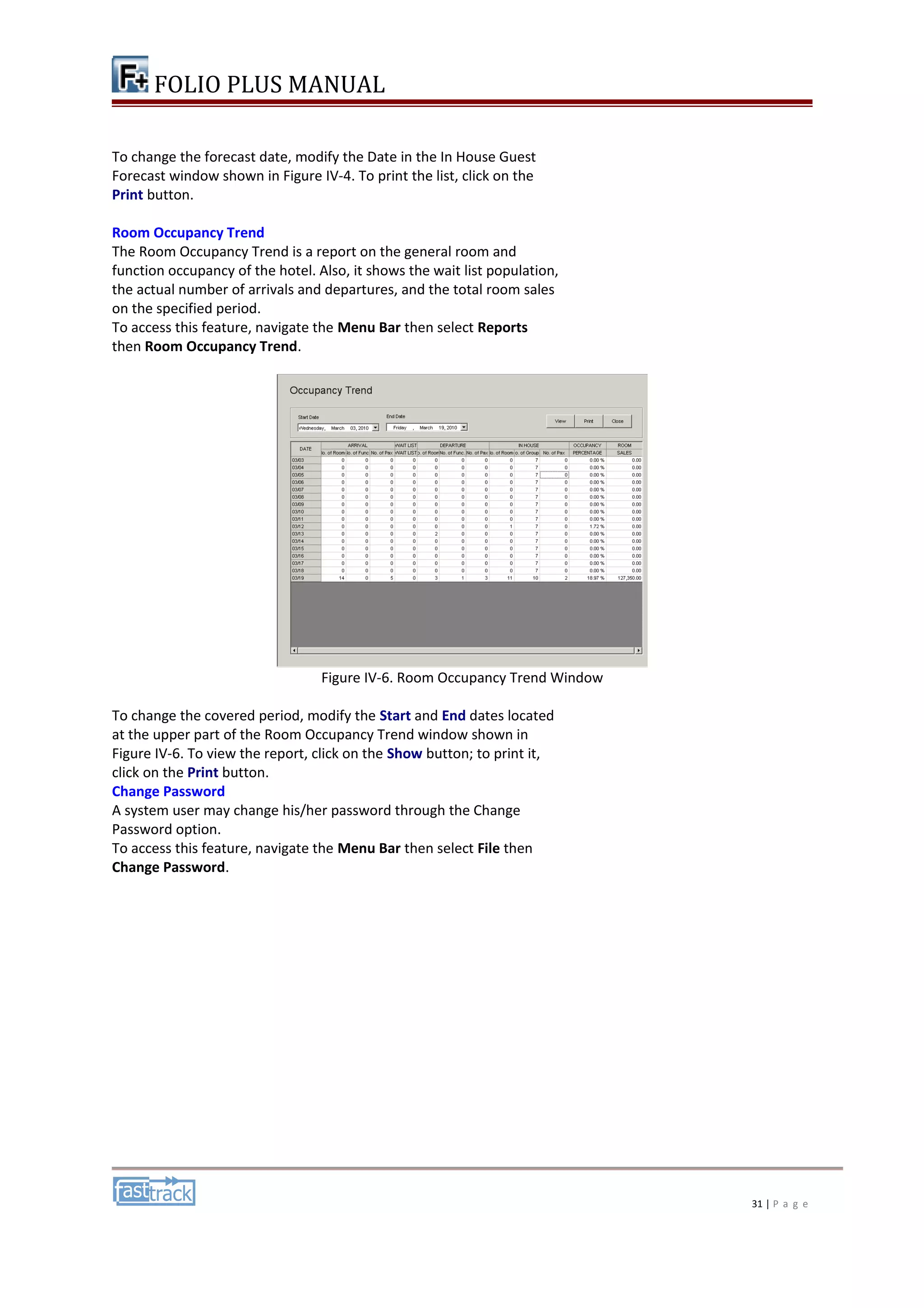 FOLIO PLUS MANUAL 
To change the forecast date, modify the Date in the In House Guest 
Forecast window shown in Figure IV-4. To print the list, click on the 
Print button. 
Room Occupancy Trend 
The Room Occupancy Trend is a report on the general room and 
function occupancy of the hotel. Also, it shows the wait list population, 
the actual number of arrivals and departures, and the total room sales 
on the specified period. 
To access this feature, navigate the Menu Bar then select Reports 
then Room Occupancy Trend. 
Figure IV-6. Room Occupancy Trend Window 
To change the covered period, modify the Start and End dates located 
at the upper part of the Room Occupancy Trend window shown in 
Figure IV-6. To view the report, click on the Show button; to print it, 
click on the Print button. 
Change Password 
A system user may change his/her password through the Change 
Password option. 
To access this feature, navigate the Menu Bar then select File then 
Change Password. 
31 | P a g e 
 